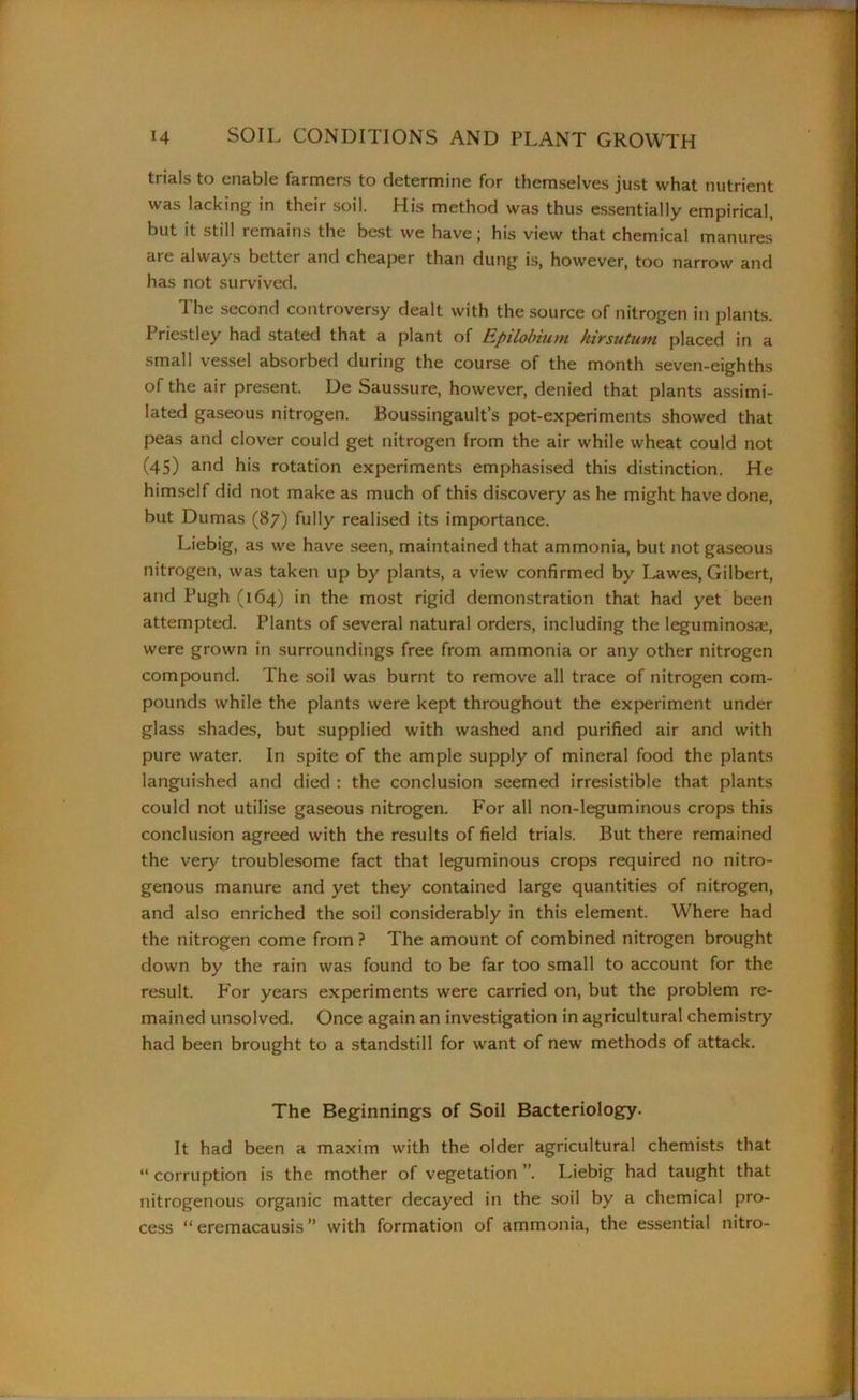 trials to enable farmers to determine for themselves just what nutrient was lacking in their soil. His method was thus essentially empirical, but it still remains the best we have j his view that chemical manures are always better and cheaper than dung is, however, too narrow and has not survived. The second controversy dealt with the source of nitrogen in plants. Priestley had stated that a plant of Epilobium hirsutum placed in a small vessel absorbed during the course of the month seven-eighths of the air present. De Saussure, however, denied that plants assimi- lated gaseous nitrogen. Boussingault’s pot-experiments showed that peas and clover could get nitrogen from the air while wheat could not (45) and his rotation experiments emphasised this distinction. He himself did not make as much of this discovery as he might have done, but Dumas (87) fully realised its importance. Liebig, as we have seen, maintained that ammonia, but not gaseous nitrogen, was taken up by plants, a view confirmed by Lawes, Gilbert, and Pugh (164) in the most rigid demonstration that had yet been attempted. Plants of several natural orders, including the leguminosze, were grown in surroundings free from ammonia or any other nitrogen compound. The soil was burnt to remove all trace of nitrogen com- pounds while the plants were kept throughout the experiment under glass shades, but supplied with washed and purified air and with pure water. In spite of the ample supply of mineral food the plants languished and died : the conclusion seemed irresistible that plants could not utilise gaseous nitrogen. For all non-leguminous crops this conclusion agreed with the results of field trials. But there remained the very troublesome fact that leguminous crops required no nitro- genous manure and yet they contained large quantities of nitrogen, and also enriched the soil considerably in this element. Where had the nitrogen come from? The amount of combined nitrogen brought down by the rain was found to be far too small to account for the result. For years experiments were carried on, but the problem re- mained unsolved. Once again an investigation in agricultural chemistry had been brought to a standstill for want of new methods of attack. The Beginnings of Soil Bacteriology. It had been a maxim with the older agricultural chemists that “ corruption is the mother of vegetation ”. Liebig had taught that nitrogenous organic matter decayed in the soil by a chemical pro- cess “ eremacausis ” with formation of ammonia, the essential nitro-