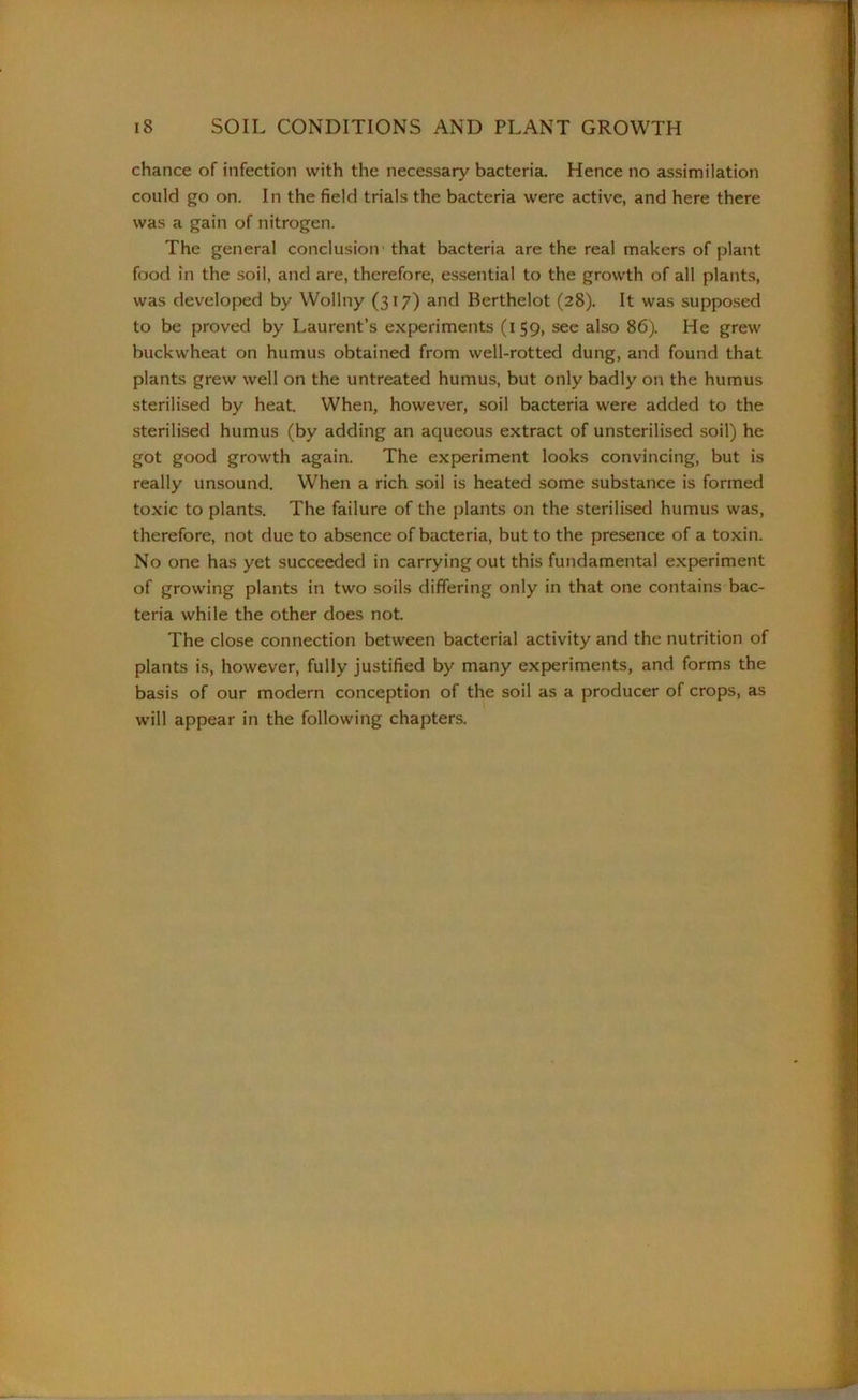 chance of infection with the necessary bacteria. Hence no assimilation could go on. In the field trials the bacteria were active, and here there was a gain of nitrogen. The general conclusion that bacteria are the real makers of plant food in the soil, and are, therefore, essential to the growth of all plants, was developed by Wollny (317) and Berthelot (28). It was supposed to be proved by Laurent’s experiments (159, see also 86). He grew buckwheat on humus obtained from well-rotted dung, and found that plants grew well on the untreated humus, but only badly on the humus sterilised by heat. When, however, soil bacteria were added to the sterilised humus (by adding an aqueous extract of unsterilised soil) he got good growth again. The experiment looks convincing, but is really unsound. When a rich soil is heated some substance is formed toxic to plants. The failure of the plants on the sterilised humus was, therefore, not due to absence of bacteria, but to the presence of a toxin. No one has yet succeeded in carrying out this fundamental experiment of growing plants in two soils differing only in that one contains bac- teria while the other does not. The close connection between bacterial activity and the nutrition of plants is, however, fully justified by many experiments, and forms the basis of our modern conception of the soil as a producer of crops, as will appear in the following chapters.