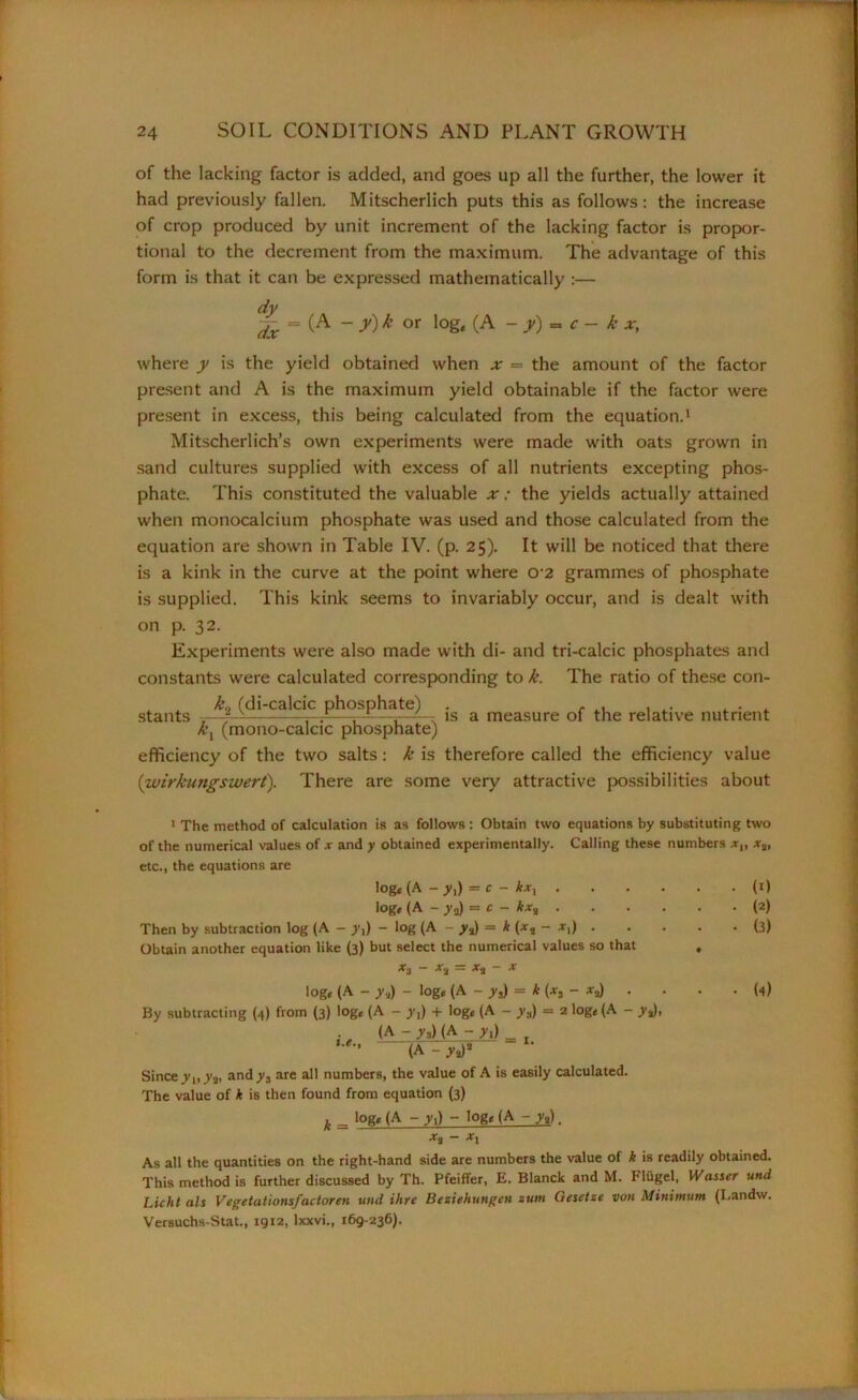 of the lacking factor is added, and goes up all the further, the lower it had previously fallen. Mitscherlich puts this as follows: the increase of crop produced by unit increment of the lacking factor is propor- tional to the decrement from the maximum. The advantage of this form is that it can be expressed mathematically :— dy fa = (A - y)k or log, (A - y) = c - k x, where y is the yield obtained when x = the amount of the factor present and A is the maximum yield obtainable if the factor were present in excess, this being calculated from the equation.1 Mitscherlich’s own experiments were made with oats grown in sand cultures supplied with excess of all nutrients excepting phos- phate. This constituted the valuable x: the yields actually attained when monocalcium phosphate was used and those calculated from the equation are shown in Table IV. (p. 25). It will be noticed that there is a kink in the curve at the point where o-2 grammes of phosphate is supplied. This kink seems to invariably occur, and is dealt with on p. 32. Experiments were also made with di- and tri-calcic phosphates and constants were calculated corresponding to k. The ratio of these con- k9 (di-calcic phosphate) . stants -— r-A—~—5—is a measure of the relative nutrient kx (mono-calcic phosphate) efficiency of the two salts: k is therefore called the efficiency value (wirkungswert). There are some very attractive possibilities about 1 The method of calculation is as follows: Obtain two equations by substituting two of the numerical values of x and y obtained experimentally. Calling these numbers x„ x%, etc., the equations are log, (A - yi) = c - kxx (1) log, (A - y3) = c - kx% (2) Then by subtraction log (A - y,) - log (A - y3) = k (xs - .r,) (3) Obtain another equation like (3) but select the numerical values so that , Xi ~ X.J = x% - X log, (A - y.2) - log, (A - y,) = k (*, - . • . . (1) By subtracting (4) from (3) log, (A - y,) + log, (A - y„) = 2 log, (A - yj), (A - y.,MA ~ ^1) _ . (A - y,)* Since y^yj, andy3 are all numbers, the value of A is easily calculated. The value of * is then found from equation (3) k = lQg« (A - yi) - log* (A - ya). - xx As all the quantities on the right-hand side are numbers the value of k is readily obtained. This method is further discussed by Th. Pfeiffer, E. Blanck and M. Fliigel, Wasser und Licht als Vegetationsjactoren und Hire Bcziehungcn sum Ciesetze von Minimum (Landw. Versuchs-Stat., 1912, Ixxvi., 169-236).
