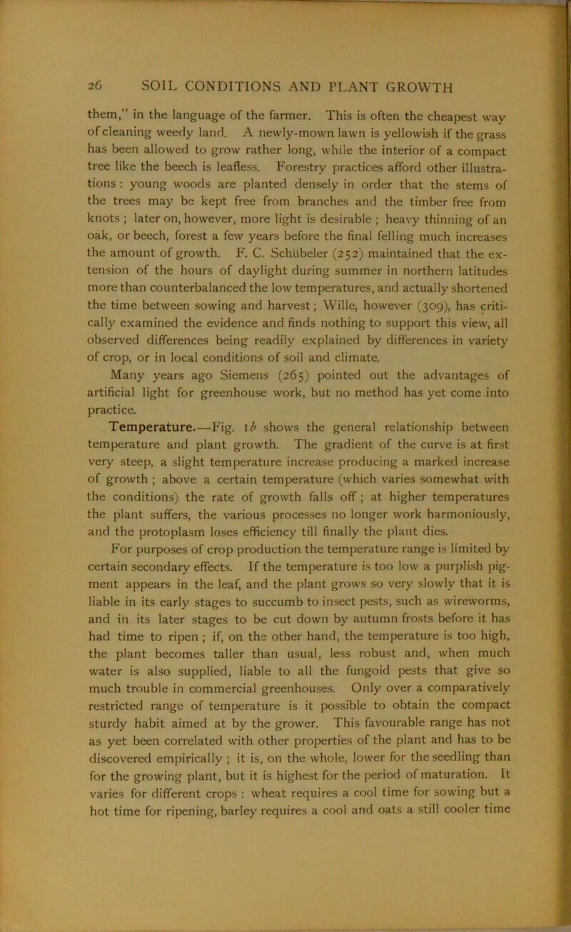 them,” in the language of the farmer. This is often the cheapest way of cleaning weedy land. A newly-mown lawn is yellowish if the grass has been allowed to grow rather long, while the interior of a compact tree like the beech is leafless. Forestry practices afford other illustra- tions : young woods are planted densely in order that the stems of the trees may be kept free from branches and the timber free from knots ; later on, however, more light is desirable ; heavy thinning of an oak, or beech, forest a few years before the final felling much increases the amount of growth. F. C. Schiibeler (252) maintained that the ex- tension of the hours of daylight during summer in northern latitudes more than counterbalanced the low temperatures, and actually shortened the time between sowing and harvest; Wille, however (309), has criti- cally examined the evidence and finds nothing to support this view, all observed differences being readily explained by differences in variety of crop, or in local conditions of soil and climate. Many years ago Siemens (265) pointed out the advantages of artificial light for greenhouse work, but no method has yet come into practice. Temperature.—Fig. 1 b shows the general relationship between temperature and plant growth. The gradient of the curve is at first very steep, a slight temperature increase producing a marked increase of growth ; above a certain temperature (which varies somewhat with the conditions) the rate of growth falls off ; at higher temperatures the plant suffers, the various processes no longer work harmoniously, and the protoplasm loses efficiency till finally the plant dies. For purposes of crop production the temperature range is limited by certain secondary effects. If the temperature is too low a purplish pig- ment appears in the leaf, and the plant grows so very slowly that it is liable in its early stages to succumb to insect pests, such as wireworms, and in its later stages to be cut down by autumn frosts before it has had time to ripen ; if, on the other hand, the temperature is too high, the plant becomes taller than usual, less robust and, when much water is also supplied, liable to all the fungoid pests that give so much trouble in commercial greenhouses. Only over a comparatively restricted range of temperature is it possible to obtain the compact sturdy habit aimed at by the grower. This favourable range has not as yet been correlated with other properties of the plant and has to be discovered empirically ; it is, on the whole, lower for the seedling than for the growing plant, but it is highest for the period of maturation. It varies for different crops : wheat requires a cool time for sowing but a hot time for ripening, barley requires a cool and oats a still cooler time