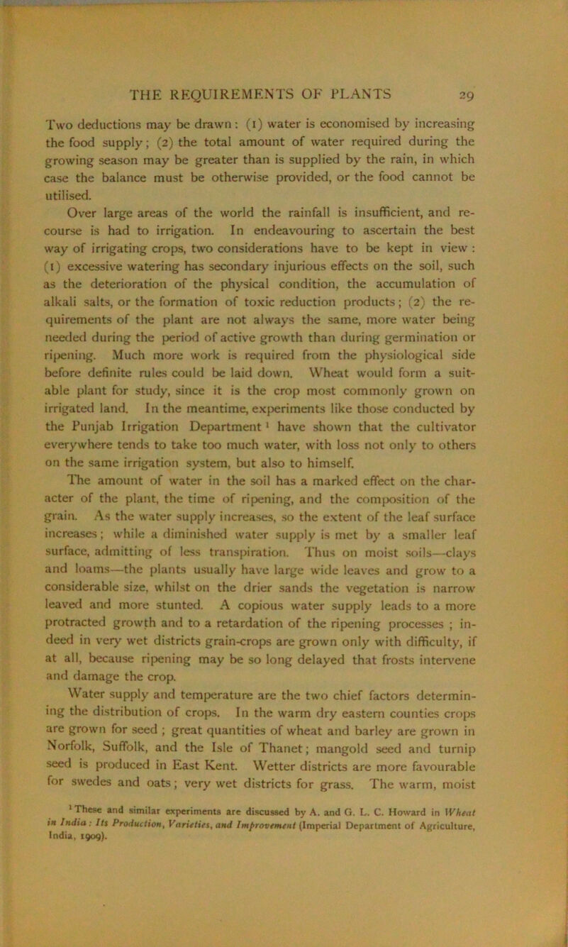 Two deductions may be drawn: (1) water is economised by increasing the food supply; (2) the total amount of water required during the growing season may be greater than is supplied by the rain, in which case the balance must be otherwise provided, or the food cannot be utilised. Over large areas of the world the rainfall is insufficient, and re- course is had to irrigation. In endeavouring to ascertain the best way of irrigating crops, two considerations have to be kept in view : (1) excessive watering has secondary injurious effects on the soil, such as the deterioration of the physical condition, the accumulation of alkali salts, or the formation of toxic reduction products; (2) the re- quirements of the plant are not always the same, more water being needed during the period of active growth than during germination or ripening. Much more work is required from the physiological side before definite rules could be laid down. Wheat would form a suit- able plant for study, since it is the crop most commonly grown on irrigated land. In the meantime, experiments like those conducted by the Punjab Irrigation Department1 have shown that the cultivator everywhere tends to take too much water, with loss not only to others on the same irrigation system, but also to himself. The amount of water in the soil has a marked effect on the char- acter of the plant, the time of ripening, and the composition of the grain. As the water supply increases, so the extent of the leaf surface increases; while a diminished water supply is met by a smaller leaf surface, admitting of less transpiration. Thus on moist soils—clays and loams—the plants usually have large wide leaves and grow to a considerable size, whilst on the drier sands the vegetation is narrow leaved and more stunted. A copious water supply leads to a more protracted growth and to a retardation of the ripening processes ; in- deed in very wet districts grain-crops are grown only with difficulty, if at all, because ripening may be so long delayed that frosts intervene and damage the crop. Water supply and temperature are the two chief factors determin- ing the distribution of crops. In the warm dry eastern counties crops are grown for seed ; great quantities of wheat and barley are grown in Norfolk, Suffolk, and the Isle of Thanet; mangold seed and turnip seed is produced in East Kent. Wetter districts are more favourable for swedes and oats; very wet districts for grass. The warm, moist ‘These and similar experiments are discussed by A. and G. L. C. Howard in Wheat in India: Its Production, Varieties, and Improvement (Imperial Department of Agriculture, India, 1909).