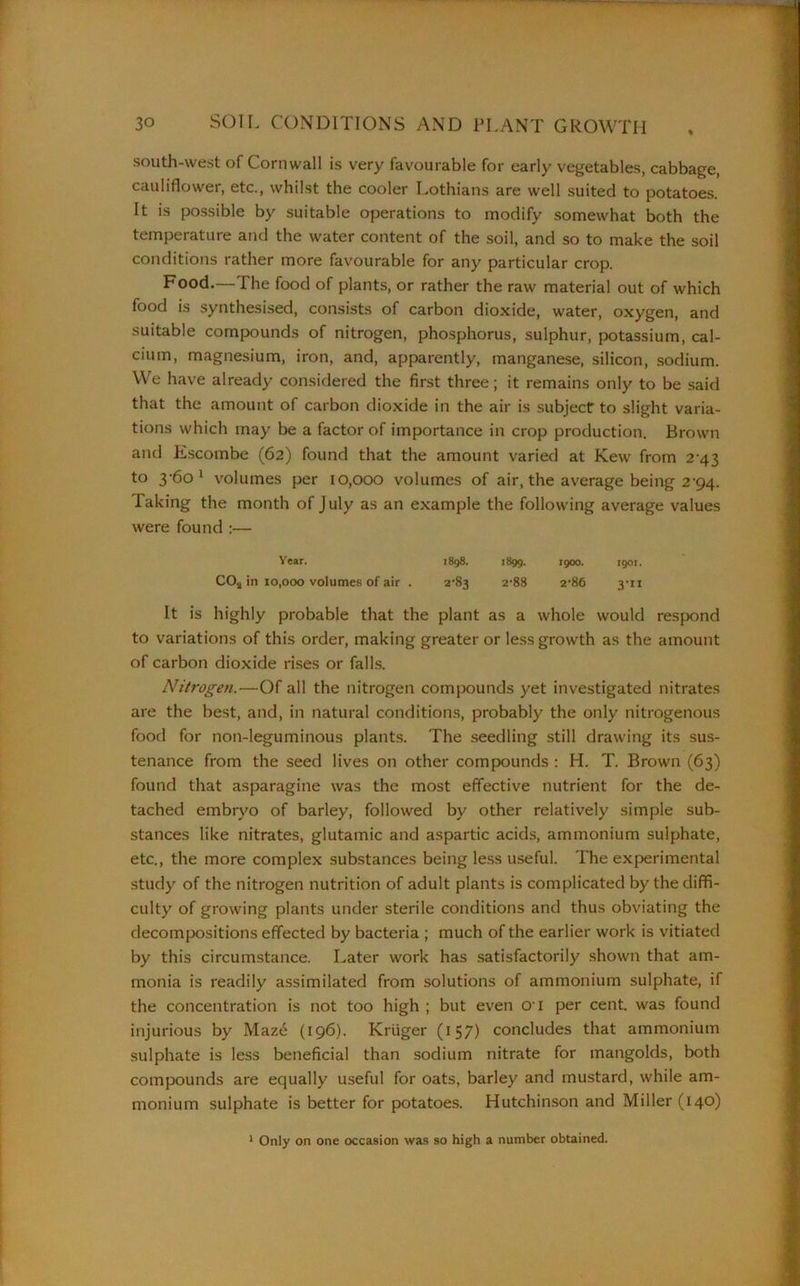 south-west of Cornwall is very favourable for early vegetables, cabbage, cauliflower, etc., whilst the cooler Lothians are well suited to potatoes. It is possible by suitable operations to modify somewhat both the temperature and the water content of the soil, and so to make the soil conditions rather more favourable for any particular crop. Food.—The food of plants, or rather the raw material out of which food is synthesised, consists of carbon dioxide, water, oxygen, and suitable compounds of nitrogen, phosphorus, sulphur, potassium, cal- cium, magnesium, iron, and, apparently, manganese, silicon, sodium. We have already considered the first three; it remains only to be said that the amount of carbon dioxide in the air is subject to slight varia- tions which may be a factor of importance in crop production. Brown and Escombe (62) found that the amount varied at Kew from 2 43 to 3-60 1 volumes per 10,000 volumes of air, the average being 2’94. laking the month of July as an example the following average values were found :— Year. 1898. 1899. 1900. 1901. C02 in 10,000 volumes of air . 2'83 2’88 2‘86 3UI It is highly probable that the plant as a whole would respond to variations of this order, making greater or less growth as the amount of carbon dioxide rises or falls. Nitrogen.—Of all the nitrogen compounds yet investigated nitrates are the best, and, in natural conditions, probably the only nitrogenous food for non-leguminous plants. The seedling still drawing its sus- tenance from the seed lives on other compounds : H. T. Brown (63) found that asparagine was the most effective nutrient for the de- tached embryo of barley, followed by other relatively simple sub- stances like nitrates, glutamic and aspartic acids, ammonium sulphate, etc., the more complex substances being less useful. The experimental study of the nitrogen nutrition of adult plants is complicated by the diffi- culty of growing plants under sterile conditions and thus obviating the decompositions effected by bacteria ; much of the earlier work is vitiated by this circumstance. Later work has satisfactorily shown that am- monia is readily assimilated from solutions of ammonium sulphate, if the concentration is not too high ; but even 01 per cent, was found injurious by Maze (196). Kruger (157) concludes that ammonium sulphate is less beneficial than sodium nitrate for mangolds, both compounds are equally useful for oats, barley and mustard, while am- monium sulphate is better for potatoes. Hutchinson and Miller (14°) 1 Only on one occasion was so high a number obtained.