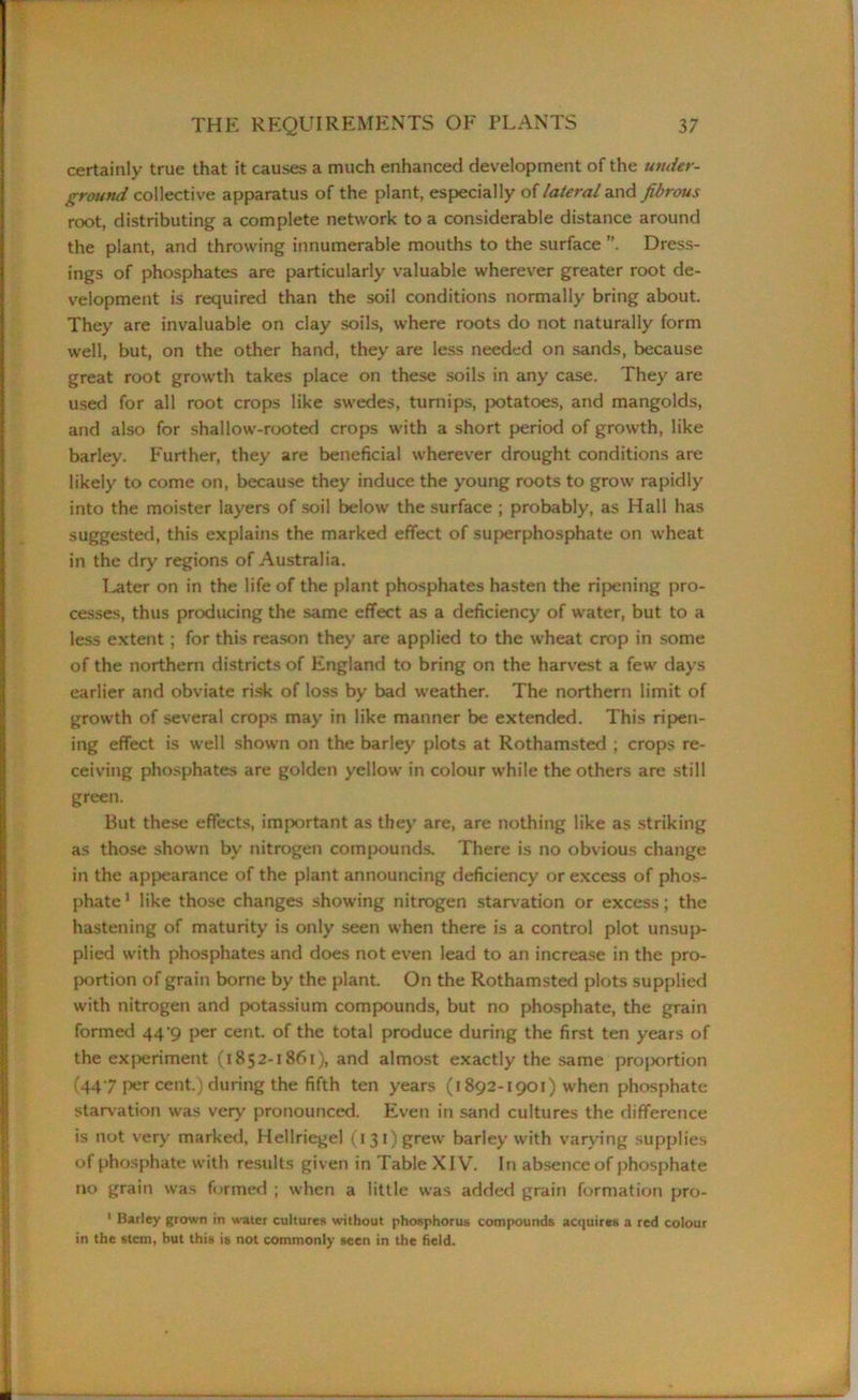 certainly true that it causes a much enhanced development of the under- ground collective apparatus of the plant, especially of lateral and fibrous root, distributing a complete network to a considerable distance around the plant, and throwing innumerable mouths to the surface Dress- ings of phosphates are particularly valuable wherever greater root de- velopment is required than the soil conditions normally bring about. They are invaluable on clay soils, where roots do not naturally form well, but, on the other hand, they are less needed on sands, because great root growth takes place on these soils in any case. They are used for all root crops like swedes, turnips, potatoes, and mangolds, and also for shallow-rooted crops with a short period of growth, like barley. Further, they are beneficial wherever drought conditions are likely to come on, because they induce the young roots to grow rapidly into the moister layers of soil below the surface ; probably, as Hall has suggested, this explains the marked effect of superphosphate on wheat in the dry regions of Australia. Later on in the life of the plant phosphates hasten the ripening pro- cesses, thus producing the same effect as a deficiency of water, but to a less extent; for this reason they are applied to the wheat crop in some of the northern districts of England to bring on the harvest a few days earlier and obviate risk of loss by bad weather. The northern limit of growth of several crops may in like manner be extended. This ripen- ing effect is well shown on the barley plots at Rothamsted ; crops re- ceiving phosphates are golden yellow in colour while the others are still green. But these effects, important as they are, are nothing like as striking as those shown bv nitrogen compounds. There is no obvious change in the appearance of the plant announcing deficiency or excess of phos- phate 1 like those changes showing nitrogen starvation or excess; the hastening of maturity is only seen when there is a control plot unsup- plied with phosphates and does not even lead to an increase in the pro- portion of grain borne by the plant. On the Rothamsted plots supplied with nitrogen and potassium compounds, but no phosphate, the grain formed 44^9 per cent, of the total produce during the first ten years of the experiment (1852-1861), and almost exactly the same proportion (447 per cent.) during the fifth ten years (1892-1901) when phosphate starvation was very pronounced. Even in sand cultures the difference is not very marked, Hellriegel (1 31) grew barley with varying supplies of phosphate with results given in Table XIV. In absence of phosphate no grain was formed ; when a little was added grain formation pro- 1 Barley grown in water cultures without phosphorus compounds acquires a red colour in the stem, but this is not commonly seen in the field.