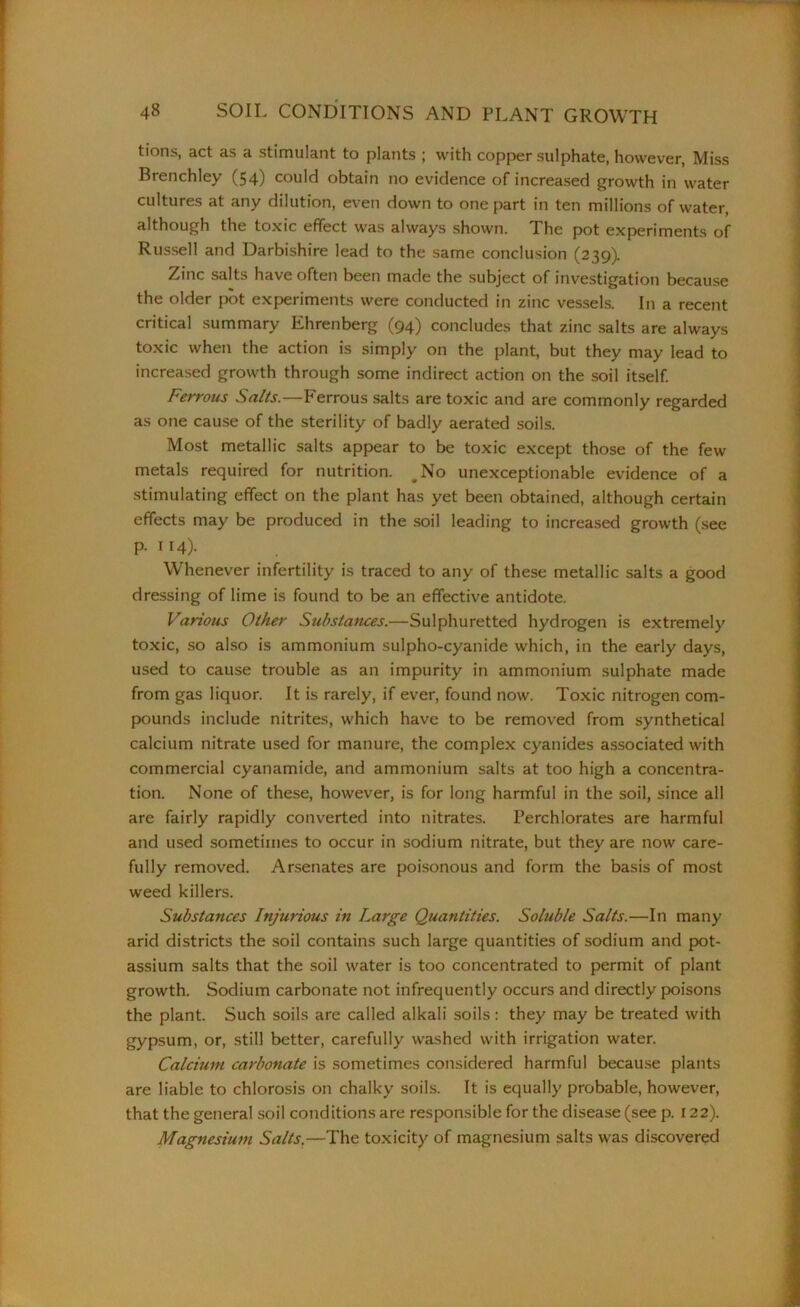 tions, act as a stimulant to plants ; with copper sulphate, however, Miss Brenchley (54) could obtain no evidence of increased growth in water cultures at any dilution, even down to one part in ten millions of water, although the toxic effect was always shown. The pot experiments of Russell and Darbishire lead to the same conclusion (239). Zinc salts have often been made the subject of investigation because the older pot experiments were conducted in zinc vessels. In a recent critical summary Ehrenberg (94) concludes that zinc salts are always toxic when the action is simply on the plant, but they may lead to increased growth through some indirect action on the soil itself. Ferrous Salts.—Ferrous salts are toxic and are commonly regarded as one cause of the sterility of badly aerated soils. Most metallic salts appear to be toxic except those of the few metals required for nutrition. #No unexceptionable evidence of a stimulating effect on the plant has yet been obtained, although certain effects may be produced in the soil leading to increased growth (see p. 114). Whenever infertility is traced to any of these metallic salts a good dressing of lime is found to be an effective antidote. Various Other Substances.—Sulphuretted hydrogen is extremely toxic, so also is ammonium sulpho-cyanide which, in the early days, used to cause trouble as an impurity in ammonium sulphate made from gas liquor. It is rarely, if ever, found now. Toxic nitrogen com- pounds include nitrites, which have to be removed from synthetical calcium nitrate used for manure, the complex cyanides associated with commercial cyanamide, and ammonium salts at too high a concentra- tion. None of these, however, is for long harmful in the soil, since all are fairly rapidly converted into nitrates. Perchlorates are harmful and used sometimes to occur in sodium nitrate, but they are now care- fully removed. Arsenates are poisonous and form the basis of most weed killers. Substances Injurious in Large Quantities. Soluble Salts.—In many arid districts the soil contains such large quantities of sodium and pot- assium salts that the soil water is too concentrated to permit of plant growth. Sodium carbonate not infrequently occurs and directly poisons the plant. Such soils are called alkali soils: they may be treated with gypsum, or, still better, carefully washed with irrigation water. Calcium carbonate is sometimes considered harmful because plants are liable to chlorosis on chalky soils. It is equally probable, however, that the general soil conditions are responsible for the disease (see p. 122). Magnesium Salts.—The toxicity of magnesium salts was discovered
