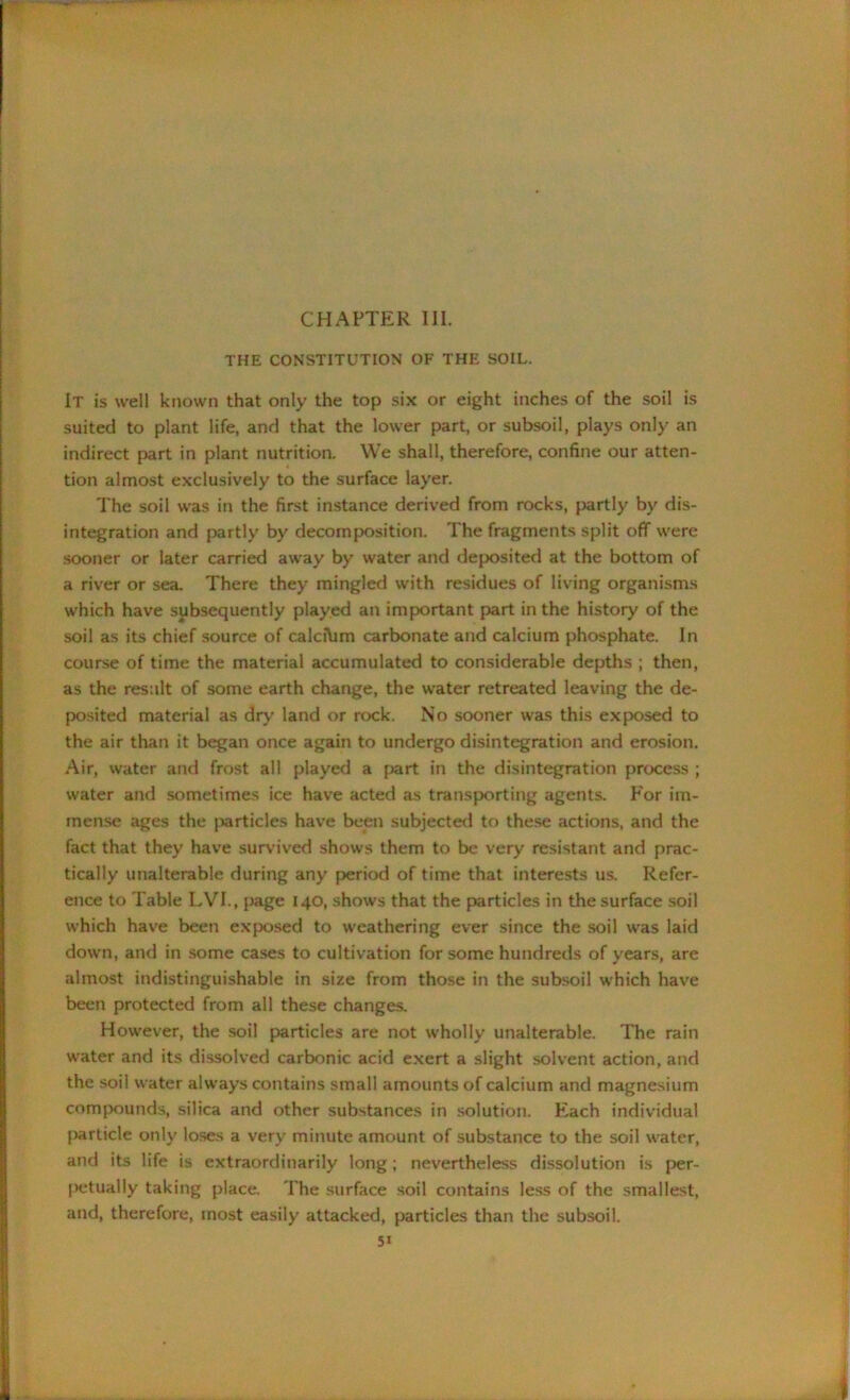 CHAPTER III. THE CONSTITUTION OF THE SOIL. It is well known that only the top six or eight inches of the soil is suited to plant life, and that the lower part, or subsoil, plays only an indirect part in plant nutrition. We shall, therefore, confine our atten- tion almost exclusively to the surface layer. The soil was in the first instance derived from rocks, partly by dis- integration and partly by decomposition. The fragments split off were sooner or later carried away by water and deposited at the bottom of a river or sea. There they mingled with residues of living organisms which have subsequently played an important part in the history of the soil as its chief source of calcibm carbonate and calcium phosphate. In course of time the material accumulated to considerable depths ; then, as the result of some earth change, the water retreated leaving the de- posited material as dry land or rock. No sooner was this exposed to the air than it began once again to undergo disintegration and erosion. Air, water and frost all played a part in the disintegration process ; water and sometimes ice have acted as transporting agents. For im- mense ages the particles have been subjected to these actions, and the fact that they have survived shows them to be very resistant and prac- tically unalterable during any period of time that interests us. Refer- ence to Table LVI., page 140, shows that the particles in the surface soil which have been exposed to weathering ever since the soil was laid down, and in some cases to cultivation for some hundreds of years, are almost indistinguishable in size from those in the subsoil which have been protected from all these changes. However, the soil particles are not wholly unalterable. The rain water and its dissolved carbonic acid exert a slight solvent action, and the soil water always contains small amounts of calcium and magnesium compounds, silica and other substances in solution. Each individual particle only loses a very minute amount of substance to the soil water, and its life is extraordinarily long; nevertheless dissolution is per- petually taking place. The surface soil contains less of the smallest, and, therefore, most easily attacked, particles than the subsoil.