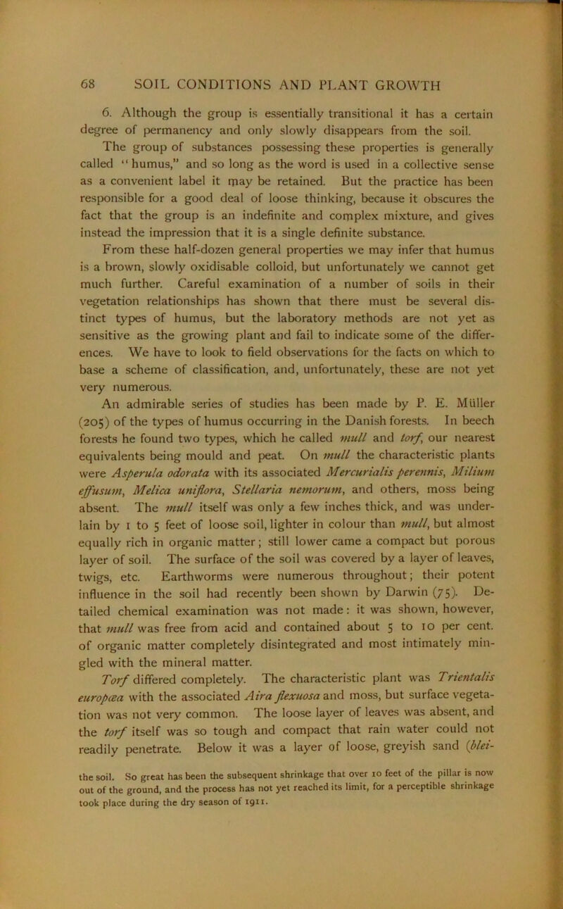 6. Although the group is essentially transitional it has a certain degree of permanency and only slowly disappears from the soil. The group of substances possessing these properties is generally called “ humus,” and so long as the word is used in a collective sense as a convenient label it may be retained. But the practice has been responsible for a good deal of loose thinking, because it obscures the fact that the group is an indefinite and complex mixture, and gives instead the impression that it is a single definite substance. From these half-dozen general properties we may infer that humus is a brown, slowly oxidisable colloid, but unfortunately we cannot get much further. Careful examination of a number of soils in their vegetation relationships has shown that there must be several dis- tinct types of humus, but the laboratory methods are not yet as sensitive as the growing plant and fail to indicate some of the differ- ences. We have to look to field observations for the facts on which to base a scheme of classification, and, unfortunately, these are not yet very numerous. An admirable series of studies has been made by P. E. Muller (205) of the types of humus occurring in the Danish forests. In beech forests he found two types, which he called mull and torf, our nearest equivalents being mould and peat. On mull the characteristic plants were Asperula odorata with its associated Mercurialis perennis, Milium effusum, Melica uniflora, Stellaria nemorum, and others, moss being absent. The mull itself was only a few inches thick, and was under- lain by 1 to 5 feet of loose soil, lighter in colour than mull, but almost equally rich in organic matter; still lower came a compact but porous layer of soil. The surface of the soil was covered by a layer of leaves, twigs, etc. Earthworms were numerous throughout; their potent influence in the soil had recently been shown by Darwin (75)- Ge- tailed chemical examination was not made: it was shown, however, that mull was free from acid and contained about 5 to 10 Per cent, of organic matter completely disintegrated and most intimately min- gled with the mineral matter. Torf differed completely. The characteristic plant was Tnentalis europcea with the associated Air a flexuosa and moss, but surface vegeta- tion was not very common. The loose layer of leaves was absent, and the torf itself was so tough and compact that rain water could not readily penetrate. Below it was a layer of loose, greyish sand (blei- the soil. So great has been the subsequent shrinkage that over 10 feet of the pillar is now out of the ground, and the process has not yet reached its limit, for a perceptible shrinkage took place during the dry season of 1911.