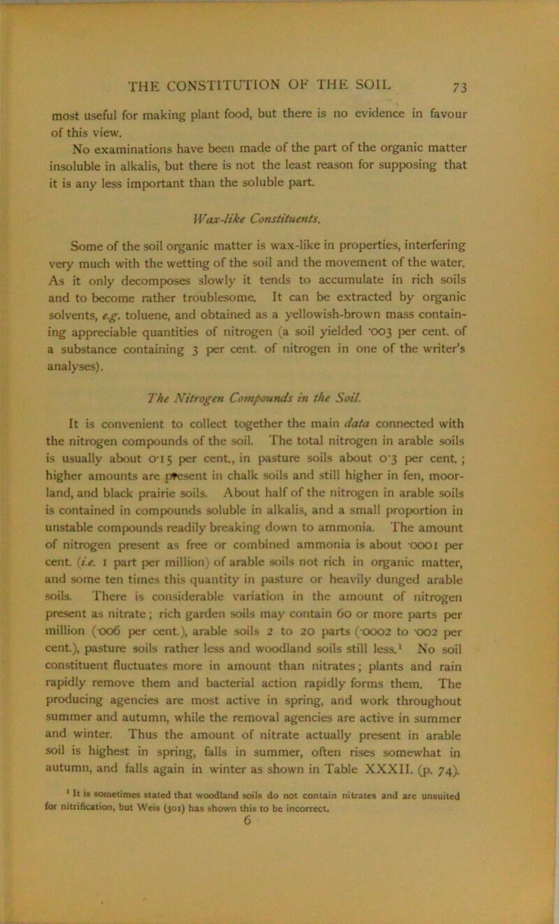 most useful for making plant food, but there is no evidence in favour of this view. No examinations have been made of the part of the organic matter insoluble in alkalis, but there is not the least reason for supposing that it is any less important than the soluble part. Wax-like Constituents. Some of the soil organic matter is wax-like in properties, interfering very much with the wetting of the soil and the movement of the water. As it only decomposes slowly it tends to accumulate In rich soils and to become rather troublesome. It can be extracted by organic solvents, e.g. toluene, and obtained as a yellowish-brown mass contain- ing appreciable quantities of nitrogen (a soil yielded -003 per cent, of a substance containing 3 per cent, of nitrogen in one of the writer’s analyses). The Nitrogen Compounds in the Soil. It is convenient to collect together the main data connected with the nitrogen compounds of the soil. The total nitrogen in arable soils is usually about O'15 per cent., in pasture soils about 0 3 per cent. ; higher amounts are present in chalk soils and still higher in fen, moor- land, and black prairie soils. About half of the nitrogen in arable soils is contained in compounds soluble in alkalis, and a small proportion in unstable compounds readily breaking down to ammonia. The amount of nitrogen present as free or combined ammonia is about 0001 per cent. (i.e. 1 part per million) of arable soils not rich in organic matter, and some ten times this quantity in pasture or heavily dunged arable soils. There is considerable variation in the amount of nitrogen present as nitrate; rich garden soils may contain 60 or more parts per million (006 per cent.), arable soils 2 to 20 parts ( 0002 to 002 per cent.), pasture soils rather less and woodland soils still less.1 No soil constituent fluctuates more in amount than nitrates; plants and rain rapidly remove them and bacterial action rapidly forms them. The producing agencies are most active in spring, and work throughout summer and autumn, while the removal agencies are active in summer and winter. Thus the amount of nitrate actually present in arable soil is highest in spring, falls in summer, often rises somewhat in autumn, and falls again in winter as shown in Table XXXII. (p. 74). 1 It is sometimes stated that woodland soils do not contain nitrates and are unsuited for nitrification, but Weis (301) has shown this to be incorrect. 6