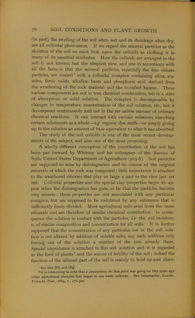 (in part), the swelling of the soil when wet and its shrinkage when dry, are all colloidal phenomena. If we regard the mineral particles as the skeleton of the soil we must look upon the colloids as clothing it in many of its essential attributes. How the colloids are arranged in the soil is not known, but the simplest view, and one in accordance with all the facts, is that the mineral particles, especially the fine silicate particles, are coated 1 with a colloidal complex containing silica, alu- mina, ferric oxide, alkaline bases and phosphoric acid derived from the weathering of the rock material and the so-called humus. These various components are not in true chemical combination, but in a state of absorption, or solid solution. The complex is decomposable by changes in temperature, concentration of the soil solution, etc., but it decomposes continuously and not in the per saltern manner of ordinary chemical reactions. It can interact with various solutions, absorbing certain substances as a whole—e.g. organic dye stuffs—or simply giving up to the solution an amount of base equivalent to what it has absorbed. The study of the soil colloids is one of the most recent develop- ments of the subject, and also one of the most promising. A wholly different conception of the constitution of the soil has been put forward by Whitney and his colleagues of the Bureau of Soils, United States Department of Agriculture (303-6). Soil particles are supposed to arise by disintegration and to consist of the original minerals of which the rock was composed; little importance is attached to the weathered silicates that play so large a part in the view just set out. Colloidal properties and the special clay properties begin to ap- pear when the disintegration has gone so far that the particles become very minute: these properties are not associated with any particular complex, but are supposed to be exhibited by any substance that is sufficiently finely divided. Most agricultural soils arise from the same minerals and are therefore of similar chemical constitution : in conse- quence the solution in contact with the particles, i.e. the soil moisture, is of similar composition and concentration for all soils. It is further supposed that the concentration of any particular ion in the soil solu- tion is not altered by addition of soluble salts, any such addition only forcing out of the solution a number of the ions already there. Special importance is attached to this soil solution and it is regarded as the food of plants2 and the source of fertility of the soil; indeed the function of the mineral part of the soil is mainly to hold up and distri- 1 See also (88) and (89). a It is interesting to note that a controversy on this point was going on fifty years ago when agricultural chemists first began to use water cultures. See Schumacher, Laniiw. Versuchs.-Stat., 1863, v., 270-307.