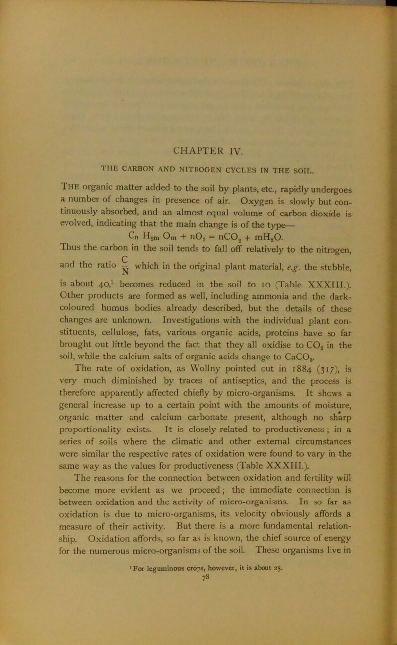 CHAPTER IV. THE CARBON AND NITROGEN CYCLES IN THE SOIL. The organic matter added to the soil by plants, etc., rapidly undergoes a number of changes in presence of air. Oxygen is slowly but con- tinuously absorbed, and an almost equal volume of carbon dioxide is evolved, indicating that the main change is of the type— Cn H„m Om + n02 = nC02 + mHjO. Thus the carbon in the soil tends to fall off relatively to the nitrogen, C and the ratio - which in the original plant material, e.g. the stubble, is about 40,1 becomes reduced in the soil to 10 (Table XXXIII.). Other products are formed as well, including ammonia and the dark- coloured humus bodies already described, but the details of these changes are unknown. Investigations with the individual plant con- stituents, cellulose, fats, various organic acids, proteins have so far brought out little beyond the fact that they all oxidise to C02 in the soil, while the calcium salts of organic acids change to CaC03. The rate of oxidation, as Wollny pointed out in 1884 (317), is very much diminished by traces of antiseptics, and the process is therefore apparently affected chiefly by micro-organisms. It shows a general increase up to a certain point with the amounts of moisture, organic matter and calcium carbonate present, although no sharp proportionality exists. It is closely related to productiveness; in a series of soils where the climatic and other external circumstances were similar the respective rates of oxidation were found to vary in the same way as the values for productiveness (Table XXXIII.). The reasons for the connection between oxidation and fertility will become more evident as we proceed; the immediate connection is between oxidation and the activity of micro-organisms. In so far as oxidation is due to micro-organisms, its velocity obviously affords a measure of their activity. Rut there is a more fundamental relation- ship. Oxidation affords, so far as is known, the chief source of energy for the numerous micro-organisms of the soil. These organisms live in 1 For leguminous crops, however, it is about 25.