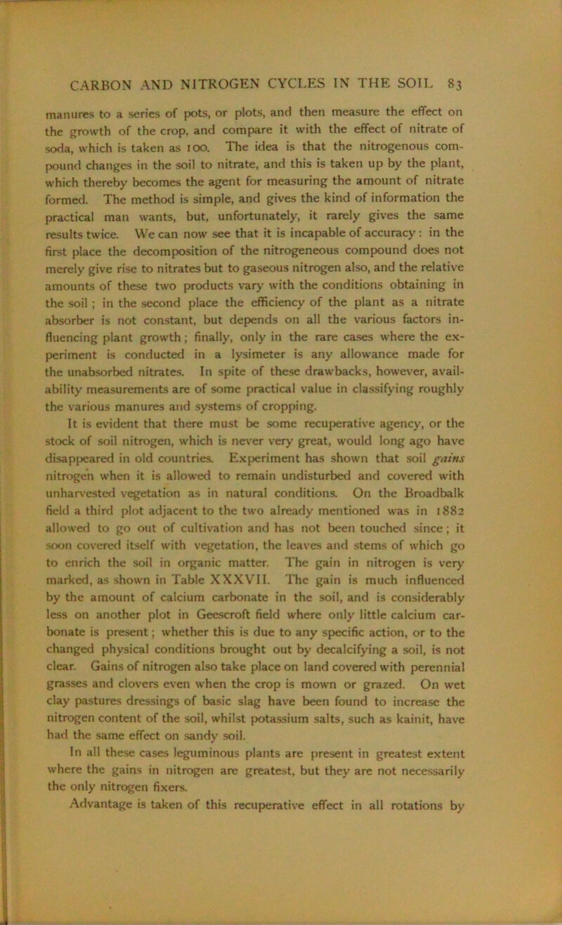 manures to a series of pots, or plots, and then measure the effect on the growth of the crop, and compare it with the effect of nitrate of soda, which is taken as 100. The idea is that the nitrogenous com- pound changes in the soil to nitrate, and this is taken up by the plant, which thereby becomes the agent for measuring the amount of nitrate formed. The method is simple, and gives the kind of information the practical man wants, but, unfortunately, it rarely gives the same results twice. We can now see that it is incapable of accuracy : in the first place the decomposition of the nitrogeneous compound does not merely give rise to nitrates but to gaseous nitrogen also, and the relative amounts of these two products vary with the conditions obtaining in the soil ; in the second place the efficiency of the plant as a nitrate absorber is not constant, but depends on all the various factors in- fluencing plant growth ; finally, only in the rare cases where the ex- periment is conducted in a lysimeter is any allowance made for the unabsorbed nitrates. In spite of these drawbacks, however, avail- ability measurements are of some practical value in classifying roughly the various manures and systems of cropping. It is evident that there must be some recuperative agency, or the stock of soil nitrogen, which is never very great, would long ago have disappeared in old countries. Experiment has shown that soil gains nitrogen when it is allowed to remain undisturbed and covered with unharvested vegetation as in natural conditions. On the Broadbalk field a third plot adjacent to the two already mentioned was in 1882 allowed to go out of cultivation and has not been touched since; it soon covered itself with vegetation, the leaves and stems of which go to enrich the soil in organic matter. The gain in nitrogen is very marked, as shown in Table XXXVII. The gain is much influenced by the amount of calcium carbonate in the soil, and is considerably less on another plot in Geescroft field where only little calcium car- bonate is present; whether this is due to any specific action, or to the changed physical conditions brought out by decalcifying a soil, is not clear. Gains of nitrogen also take place on land covered with perennial grasses and clovers even when the crop is mown or grazed. On wet clay pastures dressings of basic slag have been found to increase the nitrogen content of the soil, whilst potassium salts, such as kainit, have had the same effect on sandy soil. In all these cases leguminous plants are present in greatest extent where the gains in nitrogen are greatest, but they are not necessarily the only nitrogen fixers. Advantage is taken of this recuperative effect in all rotations by