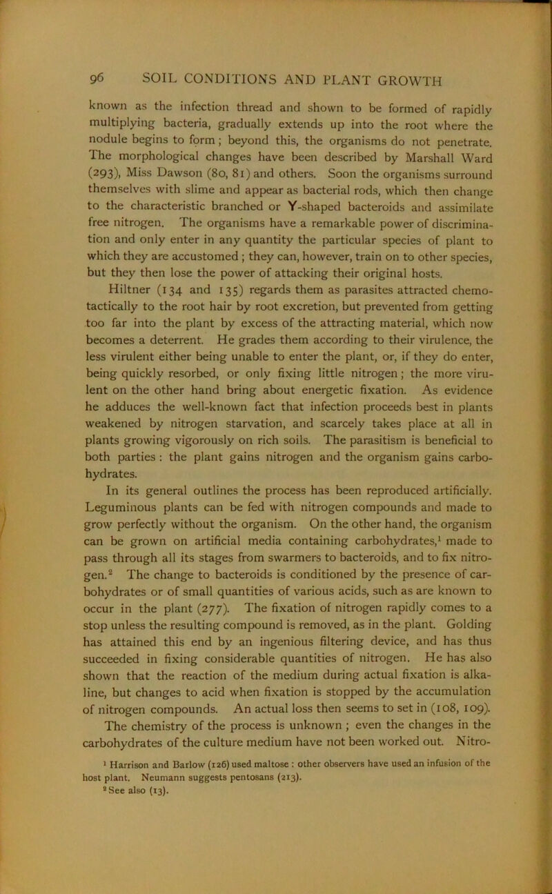 known as the infection thread and shown to be formed of rapidly multiplying bacteria, gradually extends up into the root where the nodule begins to form; beyond this, the organisms do not penetrate. The morphological changes have been described by Marshall Ward (293), Miss Dawson (80, 81) and others. Soon the organisms surround themselves with slime and appear as bacterial rods, which then change to the characteristic branched or Y-shaped bacteroids and assimilate free nitrogen. The organisms have a remarkable power of discrimina- tion and only enter in any quantity the particular species of plant to which they are accustomed ; they can, however, train on to other species, but they then lose the power of attacking their original hosts. Hiltner (134 and 135) regards them as parasites attracted chemo- tactically to the root hair by root excretion, but prevented from getting too far into the plant by excess of the attracting material, which now becomes a deterrent. He grades them according to their virulence, the less virulent either being unable to enter the plant, or, if they do enter, being quickly resorbed, or only fixing little nitrogen; the more viru- lent on the other hand bring about energetic fixation. As evidence he adduces the well-known fact that infection proceeds best in plants weakened by nitrogen starvation, and scarcely takes place at all in plants growing vigorously on rich soils. The parasitism is beneficial to both parties : the plant gains nitrogen and the organism gains carbo- hydrates. In its general outlines the process has been reproduced artificially. Leguminous plants can be fed with nitrogen compounds and made to grow perfectly without the organism. On the other hand, the organism can be grown on artificial media containing carbohydrates,1 made to pass through all its stages from swarmers to bacteroids, and to fix nitro- gen.2 The change to bacteroids is conditioned by the presence of car- bohydrates or of small quantities of various acids, such as are known to occur in the plant (277). The fixation of nitrogen rapidly comes to a stop unless the resulting compound is removed, as in the plant. Golding has attained this end by an ingenious filtering device, and has thus succeeded in fixing considerable quantities of nitrogen. He has also shown that the reaction of the medium during actual fixation is alka- line, but changes to acid when fixation is stopped by the accumulation of nitrogen compounds. An actual loss then seems to set in (108, 109). The chemistry of the process is unknown ; even the changes in the carbohydrates of the culture medium have not been worked out. Nitro- I Harrison and Barlow (126) used maltose : other observers have used an infusion of the host plant. Neumann suggests pentosans (213). II See also (13).