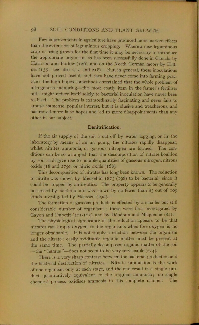 Pew improvements in agriculture have produced more marked effects than the extension of leguminous cropping. Where a new leguminous crop is being grown for the first time it may be necessary to introduce the appropriate organism, as has been successfully done in Canada by Harrison and Barlow (126), and on the North German moors by Hilt- ner (135 ; see also 217 and 218). But, in general, these inoculations have not proved useful, and they have never come into farming prac- tice : the high hopes sometimes entertained that the whole problem of nitrogenous manuring—the most costly item in the farmer’s fertiliser bill—might reduce itself solely to bacterial inoculation have never been realised. The problem is extraordinarily fascinating and never fails to arouse immense popular interest, but it is elusive and treacherous, and has raised more false hopes and led to more disappointments than any other in our subject. Denitrification. If the air supply of the soil is cut off by water logging, or in the laboratory by means of an air pump, the nitrates rapidly disappear, whilst nitrites, ammonia, or gaseous nitrogen are formed. The con- ditions can be so arranged that the decomposition of nitrate-bouillon by soil shall give rise to notable quantities of gaseous nitrogen, nitrous oxide (18 and 279), or nitric oxide (168). This decomposition of nitrates has long been known. The reduction to nitrite was shown by Meusel in 1875 (198) to be bacterial, since it could be stopped by antiseptics. The property appears to be generally possessed by bacteria and was shown by no fewer than 85 out of 109 kinds investigated by Maassen (190). The formation of gaseous products is effected by a smaller but still considerable number of organisms; these were first investigated by Gayon and Dupetit (101-103), and by Deherain and Maquenne (82). The physiological significance of the reduction appears to be that nitrates can supply oxygen to the organisms when free oxygen is no longer obtainable. It is not simply a reaction between the organism and the nitrate: easily oxidisable organic matter must be present at the same time. The partially decomposed organic matter of the soil —the “ humus ”—does not seem to be very serviceable (274). There is a very sharp contrast between the bacterial production and the bacterial destruction of nitrates. Nitrate production is the work of one organism only at each stage, and the end result is a single pro- duct quantitatively equivalent to the original ammonia; no single chemical process oxidises ammonia in this complete manner. The
