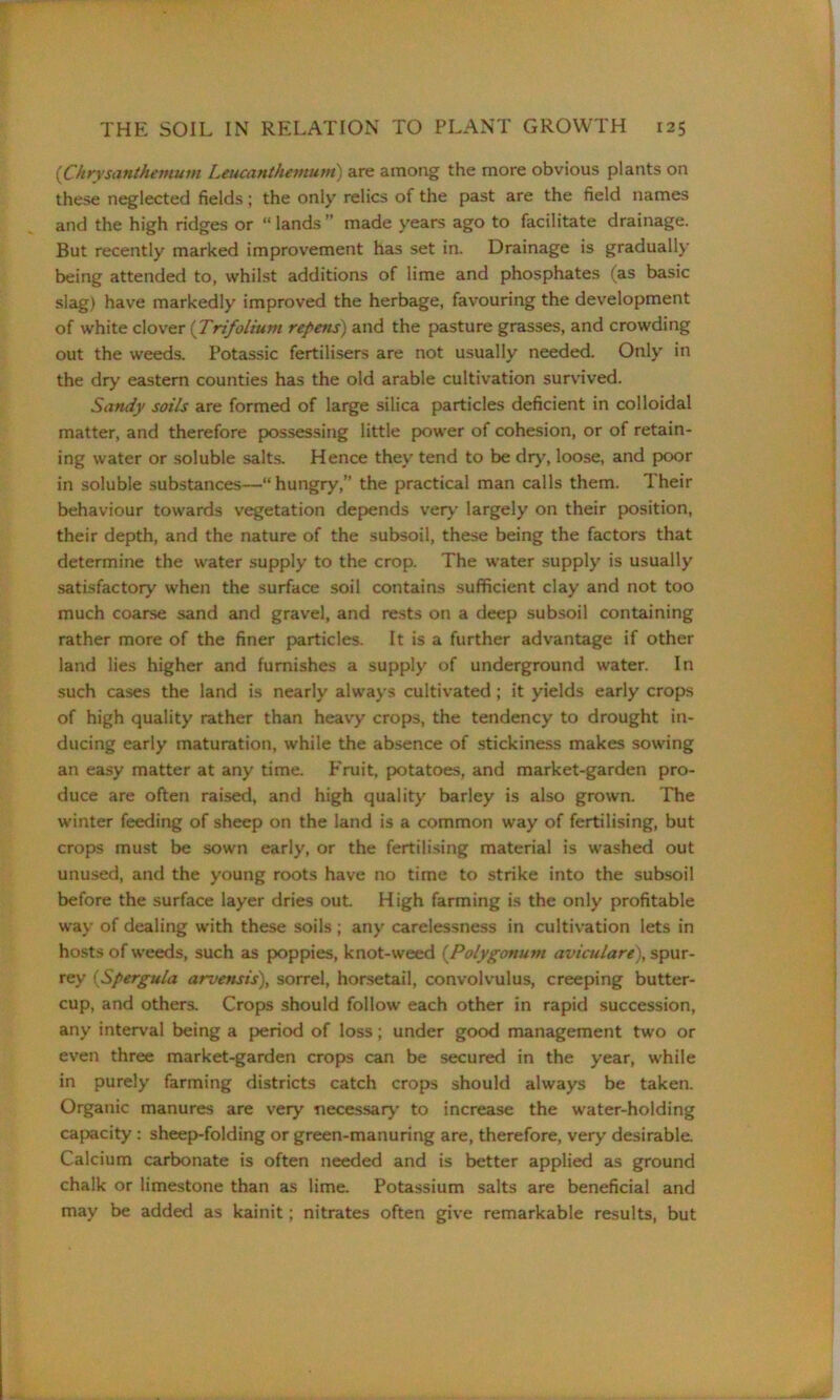 these neglected fields; the only relics of the past are the field names and the high ridges or “ lands  made years ago to facilitate drainage. But recently marked improvement has set in. Drainage is gradually being attended to, whilst additions of lime and phosphates (as basic slag) have markedly improved the herbage, favouring the development of white clover (Trifolium repens) and the pasture grasses, and crowding out the weeds. Potassic fertilisers are not usually needed. Only in the dry eastern counties has the old arable cultivation survived. Sandy soils are formed of large silica particles deficient in colloidal matter, and therefore possessing little power of cohesion, or of retain- ing water or soluble salts. Hence they tend to be dry, loose, and poor in soluble substances—“hungry,” the practical man calls them. Their behaviour towards vegetation depends very largely on their position, their depth, and the nature of the subsoil, these being the factors that determine the water supply to the crop. The water supply is usually satisfactory when the surface soil contains sufficient clay and not too much coarse sand and gravel, and rests on a deep subsoil containing rather more of the finer particles. It is a further advantage if other land lies higher and furnishes a supply of underground water. In such cases the land is nearly always cultivated; it yields early crops of high quality rather than heavy crops, the tendency to drought in- ducing early maturation, while the absence of stickiness makes sowing an easy matter at any time. Fruit, potatoes, and market-garden pro- duce are often raised, and high quality barley is also grown. The winter feeding of sheep on the land is a common way of fertilising, but crops must be sown early, or the fertilising material is washed out unused, and the young roots have no time to strike into the subsoil before the surface layer dries out. High farming is the only profitable way of dealing with these soils ; any carelessness in cultivation lets in hosts of weeds, such as poppies, knot-weed (,Polygonum aviculare\ spur- rey (Spergula arvensis), sorrel, horsetail, convolvulus, creeping butter- cup, and others. Crops should follow each other in rapid succession, any interval being a period of loss; under good management two or even three market-garden crops can be secured in the year, while in purely farming districts catch crops should always be taken. Organic manures are very necessary to increase the water-holding capacity : sheep-folding or green-manuring are, therefore, very desirable. Calcium carbonate is often needed and is better applied as ground chalk or limestone than as lime. Potassium salts are beneficial and may be added as kainit; nitrates often give remarkable results, but