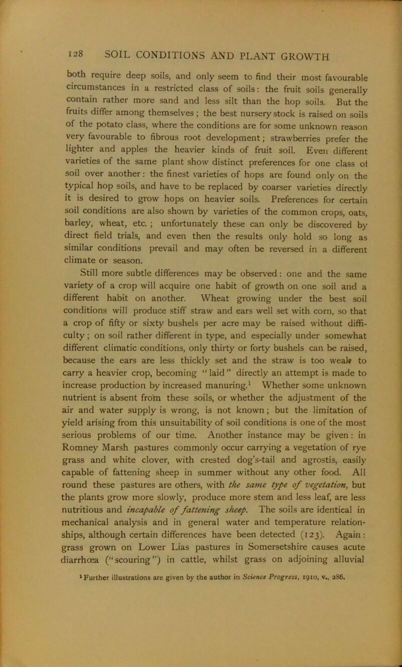 both require deep soils, and only seem to find their most favourable circumstances in a restricted class of soils: the fruit soils generally contain rather more sand and less silt than the hop soils. But the fruits differ among themselves; the best nursery stock is raised on soils of the potato class, where the conditions are for some unknown reason very favourable to fibrous root development; strawberries prefer the lighter and apples the heavier kinds of fruit soil. Even different varieties of the same plant show distinct preferences for one class ol soil over another: the finest varieties of hops are found only on the typical hop soils, and have to be replaced by coarser varieties directly it is desired to grow hops on heavier soils. Preferences for certain soil conditions are also shown by varieties of the common crops, oats, barley, wheat, etc. ; unfortunately these can only be discovered by direct field trials, and even then the results only hold so long as similar conditions prevail and may often be reversed in a different climate or season. Still more subtle differences may be observed: one and the same variety of a crop will acquire one habit of growth on one soil and a different habit on another. Wheat growing under the best soil conditions will produce stiff straw and ears well set with corn, so that a crop of fifty or sixty bushels per acre may be raised without diffi- culty ; on soil rather different in type, and especially under somewhat different climatic conditions, only thirty or forty bushels can be raised, because the ears are less thickly set and the straw is too weal* to carry a heavier crop, becoming “ laid ” directly an attempt is made to increase production by increased manuring.1 Whether some unknown nutrient is absent from these soils, or whether the adjustment of the air and water supply is wrong, is not known; but the limitation of yield arising from this unsuitability of soil conditions is one of the most serious problems of our time. Another instance may be given: in Romney Marsh pastures commonly occur carrying a vegetation of rye grass and white clover, with crested dog’s-tail and agrostis, easily capable of fattening sheep in summer without any other food. All round these pastures are others, with the same type of vegetation, but the plants grow more slowly, produce more stem and less leaf, are less nutritious and incapable of fattening sheep. The soils are identical in mechanical analysis and in general water and temperature relation- ships, although certain differences have been detected (123). Again: grass grown on Lower Lias pastures in Somersetshire causes acute diarrhoea (“scouring”) in cattle, whilst grass on adjoining alluvial 1 Further illustrations are given by the author in Science Progress, 1910, v„ 286.
