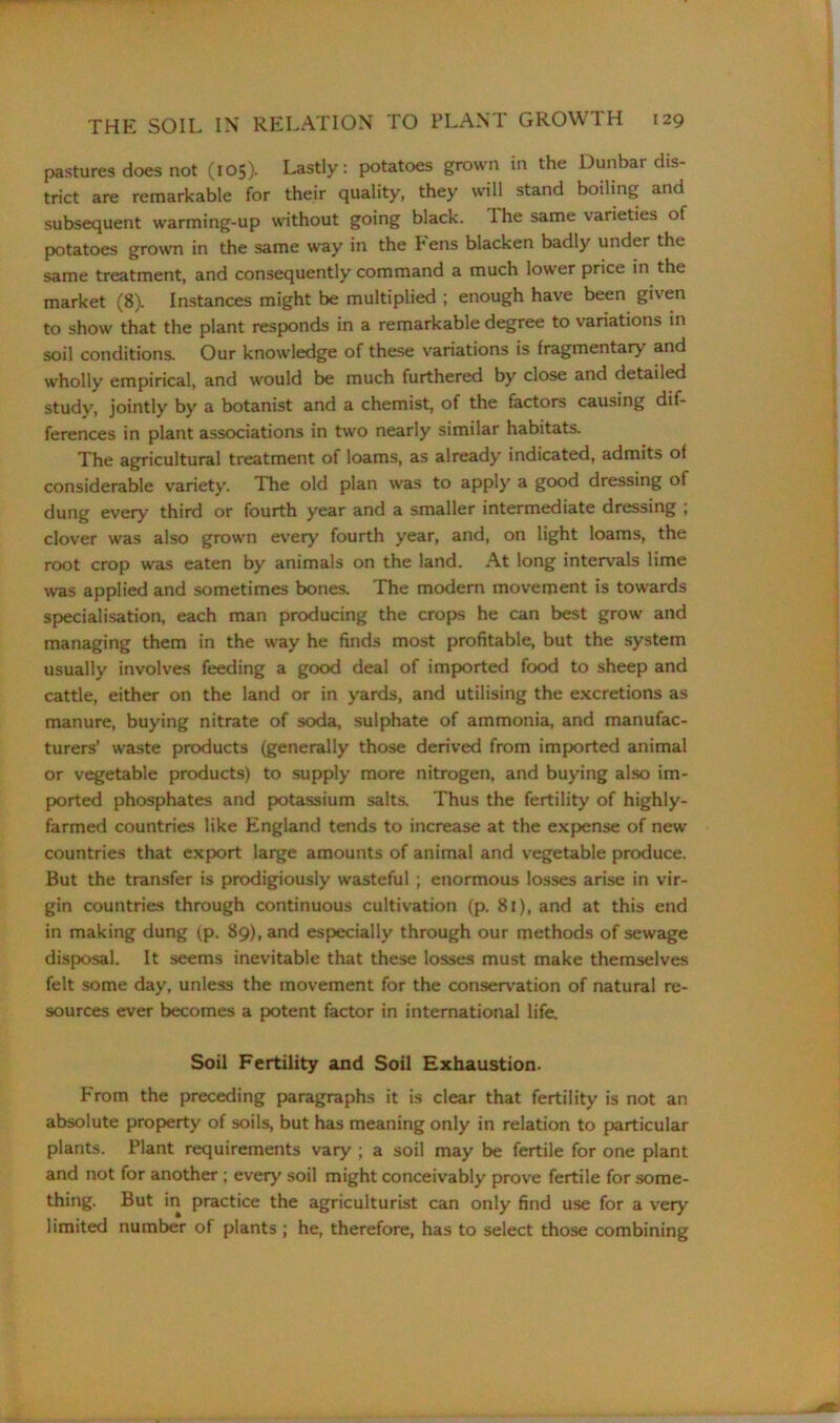 pastures does not (105). Lastly: potatoes grown in the Dunbar dis- trict are remarkable for their quality, they will stand boiling and subsequent warming-up without going black. The same varieties of potatoes grown in the same way in the Pens blacken badly under the same treatment, and consequently command a much lower price in the market (8). Instances might be multiplied ; enough have been given to show that the plant responds in a remarkable degree to variations in soil conditions. Our knowledge of these variations is fragmentary and wholly empirical, and would be much furthered by close and detailed study, jointly by a botanist and a chemist, of the factors causing dif- ferences in plant associations in two nearly similar habitats. The agricultural treatment of loams, as already indicated, admits of considerable variety. The old plan was to apply a good dressing of dung every third or fourth year and a smaller intermediate dressing ; clover was also grown every fourth year, and, on light loams, the root crop was eaten by animals on the land. At long intervals lime was applied and sometimes bones. The modern movement is towards specialisation, each man producing the crops he can best grow and managing them in the way he finds most profitable, but the system usually involves feeding a good deal of imported food to sheep and cattle, either on the land or in yards, and utilising the excretions as manure, buying nitrate of soda, sulphate of ammonia, and manufac- turers’ waste products (generally those derived from imported animal or vegetable products) to supply more nitrogen, and buying also im- ported phosphates and potassium salts. Thus the fertility of highly- farmed countries like England tends to increase at the expense of new countries that export large amounts of animal and vegetable produce. But the transfer is prodigiously wasteful; enormous losses arise in vir- gin countries through continuous cultivation (p. 8i), and at this end in making dung (p. 89), and especially through our methods of sewage disposal. It seems inevitable that these losses must make themselves felt some day, unless the movement for the conservation of natural re- sources ever becomes a potent factor in international life. Soil Fertility and Soil Exhaustion. From the preceding paragraphs it is clear that fertility is not an absolute property of soils, but has meaning only in relation to particular plants. Plant requirements vary ; a soil may be fertile for one plant and not for another ; every soil might conceivably prove fertile for some- thing. But in practice the agriculturist can only find use for a very' limited number of plants ; he, therefore, has to select those combining