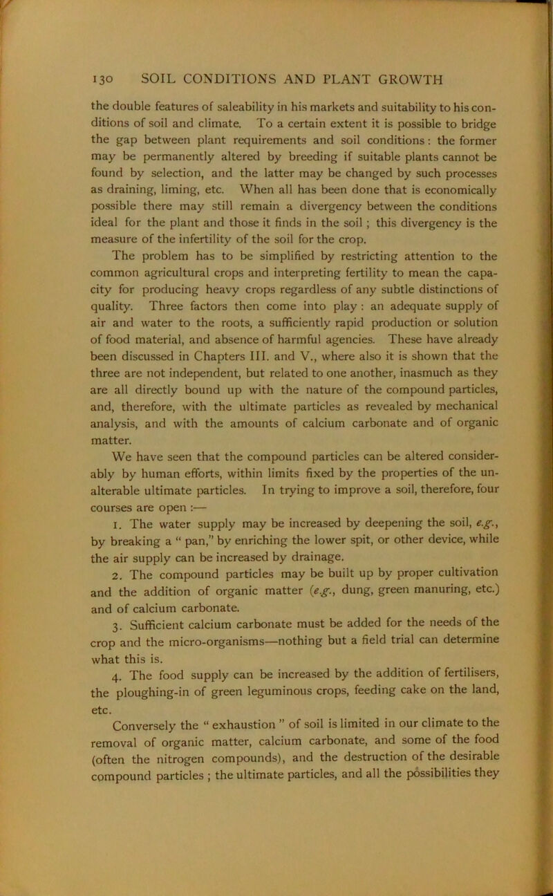 the double features of saleability in his markets and suitability to his con- ditions of soil and climate. To a certain extent it is possible to bridge the gap between plant requirements and soil conditions: the former may be permanently altered by breeding if suitable plants cannot be found by selection, and the latter may be changed by such processes as draining, liming, etc. When all has been done that is economically possible there may still remain a divergency between the conditions ideal for the plant and those it finds in the soil ; this divergency is the measure of the infertility of the soil for the crop. The problem has to be simplified by restricting attention to the common agricultural crops and interpreting fertility to mean the capa- city for producing heavy crops regardless of any subtle distinctions of quality. Three factors then come into play : an adequate supply of air and water to the roots, a sufficiently rapid production or solution of food material, and absence of harmful agencies. These have already been discussed in Chapters III. and V., where also it is shown that the three are not independent, but related to one another, inasmuch as they are all directly bound up with the nature of the compound particles, and, therefore, with the ultimate particles as revealed by mechanical analysis, and with the amounts of calcium carbonate and of organic matter. We have seen that the compound particles can be altered consider- ably by human efforts, within limits fixed by the properties of the un- alterable ultimate particles. In trying to improve a soil, therefore, four courses are open :— 1. The water supply may be increased by deepening the soil, e.g., by breaking a “ pan,” by enriching the lower spit, or other device, while the air supply can be increased by drainage. 2. The compound particles may be built up by proper cultivation and the addition of organic matter {e.g., dung, green manuring, etc.) and of calcium carbonate. 3. Sufficient calcium carbonate must be added for the needs of the crop and the micro-organisms—nothing but a field trial can determine what this is. 4. The food supply can be increased by the addition of fertilisers, the ploughing-in of green leguminous crops, feeding cake on the land, etc. Conversely the “ exhaustion ” of soil is limited in our climate to the removal of organic matter, calcium carbonate, and some of the food (often the nitrogen compounds), and the destruction of the desirable compound particles ; the ultimate particles, and all the possibilities they