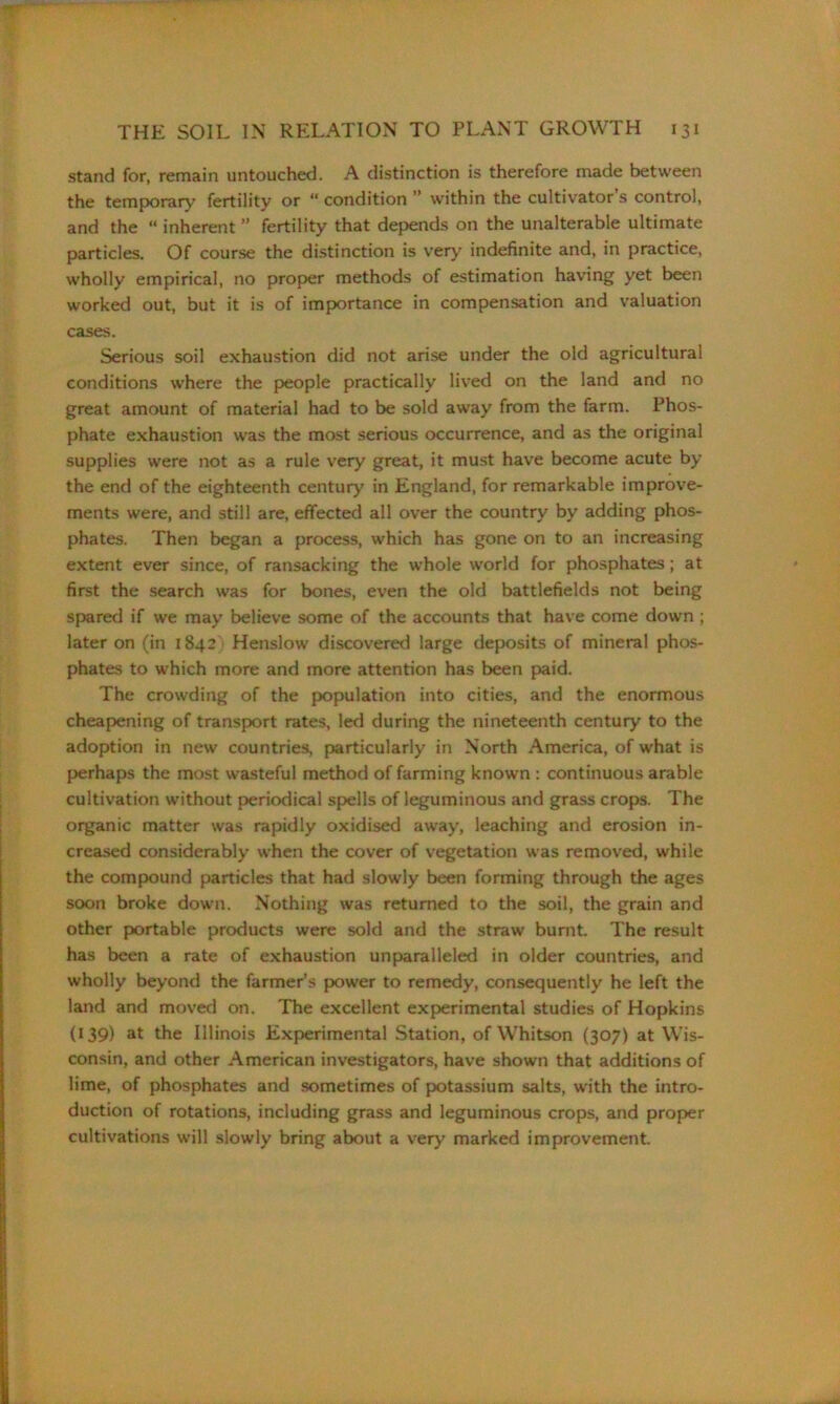 stand for, remain untouched. A distinction is therefore made between the temporary fertility or “ condition ” within the cultivator s control, and the “ inherent ” fertility that depends on the unalterable ultimate particles. Of course the distinction is very indefinite and, in practice, wholly empirical, no proper methods of estimation having yet been worked out, but it is of importance in compensation and valuation cases. Serious soil exhaustion did not arise under the old agricultural conditions where the people practically lived on the land and no great amount of material had to be sold away from the farm. Phos- phate exhaustion was the most serious occurrence, and as the original supplies were not as a rule very great, it must have become acute by the end of the eighteenth century in England, for remarkable improve- ments were, and still are, effected all over the country by adding phos- phates. Then began a process, which has gone on to an increasing extent ever since, of ransacking the whole world for phosphates; at first the search was for bones, even the old battlefields not being spared if we may believe some of the accounts that have come down ; later on (in 1842 Henslow discovered large deposits of mineral phos- phates to which more and more attention has been paid. The crowding of the population into cities, and the enormous cheapening of transport rates, led during the nineteenth century to the adoption in new countries, particularly in North America, of what is perhaps the most wasteful method of farming known : continuous arable cultivation without periodical spells of leguminous and grass crops. The organic matter was rapidly oxidised away, leaching and erosion in- creased considerably when the cover of vegetation was removed, while the compound particles that had slowly been forming through the ages soon broke down. Nothing was returned to the soil, the grain and other portable products were sold and the straw burnt. The result has been a rate of exhaustion unparalleled in older countries, and wholly beyond the farmer’s power to remedy, consequently he left the land and moved on. The excellent experimental studies of Hopkins (139) at the Illinois Experimental Station, of Whitson (307) at Wis- consin, and other American investigators, have shown that additions of lime, of phosphates and sometimes of potassium salts, with the intro- duction of rotations, including grass and leguminous crops, and proper cultivations will slowly bring about a very marked improvement.