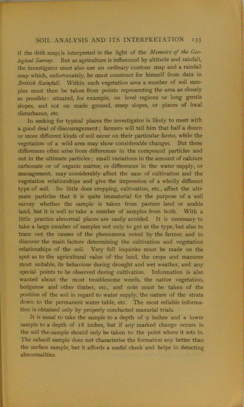 if the drift map[is interpreted in the light of the Memoirs of the Geo- logical Survey. But as agriculture is influenced by altitude and rainfall, the investigator must also use an ordinary contour map and a rainfall map which, unfortunately, he must construct for himself from data in British Rainfall. Within each vegetation area a number of soil sam- ples must then be taken from points representing the area as closely as possible: situated, for example, on level regions or long gentle slopes, and not on made ground, steep slopes, or places of local disturbance, etc. In seeking for typical places the investigator is likely to meet with a good deal of discouragement; farmers will tell him that half a dozen or more different kinds of soil occur on their particular farms, while the vegetation of a wild area may show considerable changes. But these differences often arise from differences in the compound particles and not in the ultimate particles ; small variations in the amount of calcium carbonate or of organic matter, or differences in the water supply, or management, may considerably affect the ease of cultivation and the vegetation relationships and give the impression of a wholly different type of soil. So little does cropping, cultivation, etc., affect the ulti- mate particles that it is quite immaterial for the purpose of a soil survey whether the sample is taken from pasture land or arable land, but it is well to take a number of samples from both. With a little practice abnormal places are easily avoided. It is necessary to take a large number of samples not only to get at the type, but also to trace out the causes of the phenomena noted by the farmer, and to discover the main factors determining the cultivation and vegetation relationships of the soil. Very full inquiries must be made on the spot as to the agricultural value of' the land, the crops and manures most suitable, its behaviour during drought and wet weather, and any special points to be observed during cultivation. Information is also wanted about the most troublesome weeds, the native vegetation, hedgerow and other timber, etc., and note must be taken of the position of the soil in regard to water supply, the nature of the strata down to the permanent water table, etc. The most reliable informa- tion is obtained only by properly conducted manurial trials. It is usual to take the sample to a depth of 9 inches and a lower sample to a depth of 18 inches, but if any marked change occurs in the soil the. sample should only be taken to the point where it sets in. T he subsoil sample does not characterise the formation any better than the surface sample, but it affords a useful check and helps in detecting abnormalities.