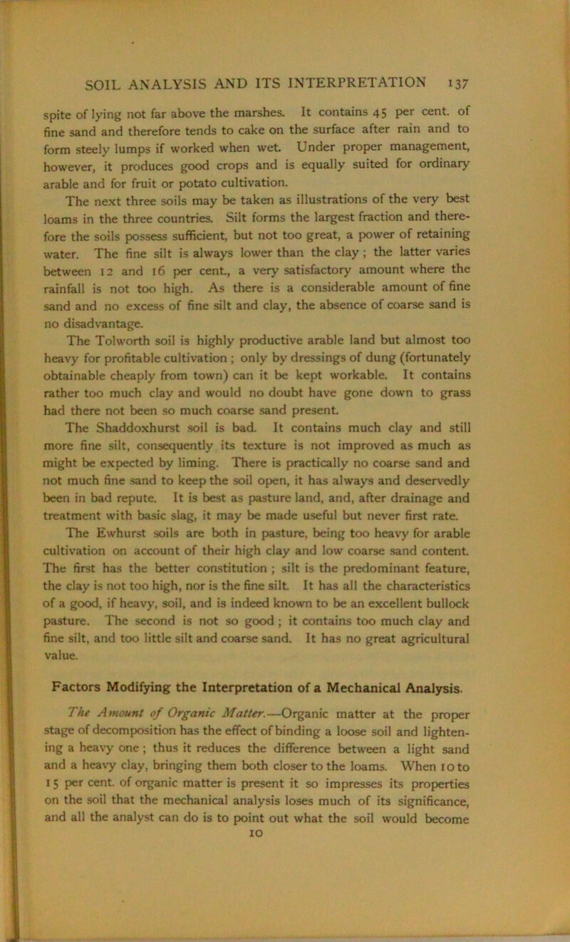spite of lying not far above the marshes. It contains 45 per cent, of fine sand and therefore tends to cake on the surface after rain and to form steely lumps if worked when wet Under proper management, however, it produces good crops and is equally suited for ordinary arable and for fruit or potato cultivation. The next three soils may be taken as illustrations of the very best loams in the three countries. Silt forms the largest fraction and there- fore the soils possess sufficient, but not too great, a power of retaining water. The fine silt is always lower than the clay ; the latter varies between 12 and 16 per cent., a very satisfactory amount where the rainfall is not too high. As there is a considerable amount of fine sand and no excess of fine silt and clay, the absence of coarse sand is no disadvantage. The Tolworth soil is highly productive arable land but almost too heavy for profitable cultivation ; only by dressings of dung (fortunately obtainable cheaply from town) can it be kept workable. It contains rather too much clay and would no doubt have gone down to grass had there not been so much coarse sand present. The Shaddoxhurst soil is bad. It contains much clay and still more fine silt, consequently its texture is not improved as much as might be expected by liming. There is practically no coarse sand and not much fine sand to keep the soil open, it has always and deservedly been in bad repute. It is best as pasture land, and, after drainage and treatment with basic slag, it may be made useful but never first rate. The Ewhurst soils are both in pasture, being too heavy for arable cultivation on account of their high clay and low coarse sand content. The first has the better constitution ; silt is the predominant feature, the clay is not too high, nor is the fine silt. It has all the characteristics of a good, if heavy, soil, and is indeed known to be an excellent bullock pasture. The second is not so good ; it contains too much clay and fine silt, and too little silt and coarse sand. It has no great agricultural value. Factors Modifying the Interpretation of a Mechanical Analysis. The Amount of Organic Matter.—Organic matter at the proper stage of decomposition has the effect of binding a loose soil and lighten- ing a heavy one ; thus it reduces the difference between a light sand and a heavy clay, bringing them both closer to the loams. When 10 to I 5 per cent, of organic matter is present it so impresses its properties on the soil that the mechanical analysis loses much of its significance, and all the analyst can do is to point out what the soil would become 10