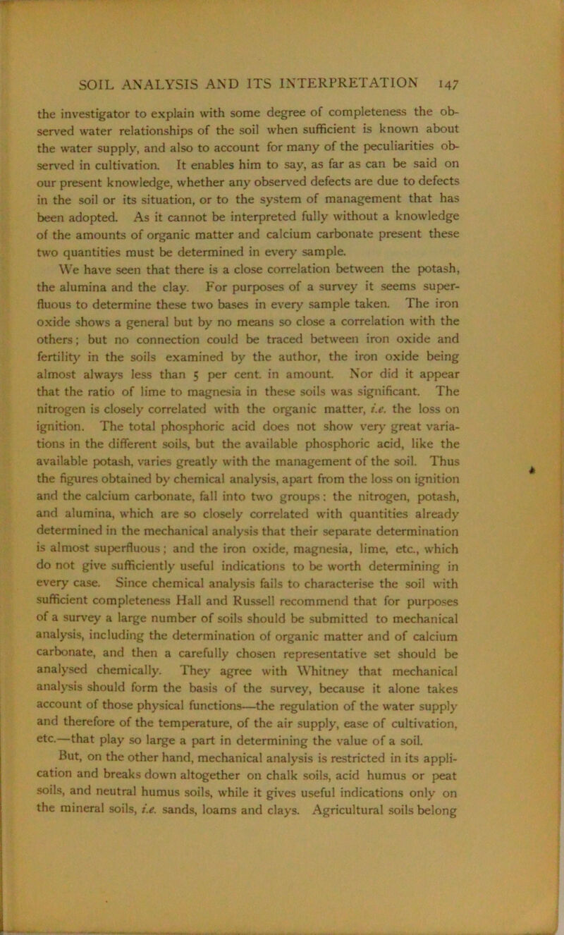 the investigator to explain with some degree of completeness the ob- served water relationships of the soil when sufficient is known about the water supply, and also to account for many of the peculiarities ob- served in cultivation. It enables him to say, as far as can be said on our present knowledge, whether any observed defects are due to defects in the soil or its situation, or to the system of management that has been adopted. As it cannot be interpreted fully without a knowledge of the amounts of organic matter and calcium carbonate present these two quantities must be determined in every’ sample. We have seen that there is a close correlation between the potash, the alumina and the clay. For purposes of a survey it seems super- fluous to determine these two bases in every sample taken. The iron oxide shows a general but by no means so close a correlation with the others; but no connection could be traced between iron oxide and fertility in the soils examined by the author, the iron oxide being almost always less than 5 per cent, in amount. Nor did it appear that the ratio of lime to magnesia in these soils was significant. The nitrogen is closely correlated with the organic matter, i.e. the loss on ignition. The total phosphoric acid does not show very great varia- tions in the different soils, but the available phosphoric acid, like the available potash, varies greatly with the management of the soil. Thus the figures obtained by chemical analysis, apart from the loss on ignition and the calcium carbonate, fall into two groups: the nitrogen, potash, and alumina, which are so closely correlated with quantities already determined in the mechanical analysis that their separate determination is almost superfluous; and the iron oxide, magnesia, lime, etc., which do not give sufficiently useful indications to be worth determining in everj.’ case. Since chemical analysis fails to characterise the soil with sufficient completeness Hall and Russell recommend that for purposes of a survey a large number of soils should be submitted to mechanical analysis, including the determination of organic matter and of calcium carbonate, and then a carefully chosen representative set should be analysed chemically. They agree with Whitney that mechanical analysis should form the basis of the survey, because it alone takes account of those physical functions—the regulation of the water supply and therefore of the temperature, of the air supply, ease of cultivation, etc.—that play so large a part in determining the value of a soil. But, on the other hand, mechanical analysis is restricted in its appli- cation and breaks down altogether on chalk soils, acid humus or peat soils, and neutral humus soils, while it gives useful indications only on the mineral soils, i.e. sands, loams and clays. Agricultural soils belong