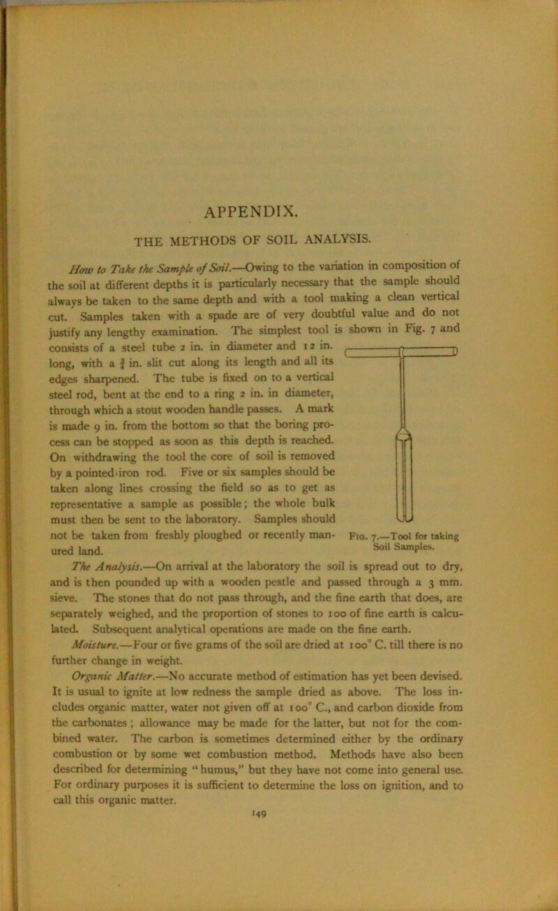 APPENDIX. THE METHODS OF SOIL ANALYSIS. Haw to Take the Sample op Soil.—Owing to the variation in composition of the soil at different depths it is particularly necessary that the sample should always be taken to the same depth and with a tool making a clean vertical cut. Samples taken with a spade are of very doubtful value and do not justify any lengthy examination. The simplest tool is shown in Fig. 7 and consists of a steel tube 2 in. in diameter and 12 in. long, with a j in. slit cut along its length and all its edges sharpened. The tube is fixed on to a vertical steel rod, bent at the end to a ring 2 in. in diameter, through which a stout wooden handle passes. A mark is made 9 in. from the bottom so that the boring pro- cess can be stopped as soon as this depth is reached. On withdrawing the tool the core of soil is removed by a pointed'iron rod. Five or six samples should be taken along lines crossing the field so as to get as representative a sample as possible; the whole bulk must then be sent to the laboratory. Samples should not be taken from freshly ploughed or recently man- Fio. 7.—Tool for taking ured land. 5041 SamPles- The Analysis.—On arrival at the laboratory the soil is spread out to dry, and is then pounded up with a wooden pestle and passed through a 3 mm. sieve. The stones that do not pass through, and the fine earth that does, are separately weighed, and the proportion of stones to 100 of fine earth is calcu- lated. Subsequent analytical operations are made on the fine earth. Moisture.—Four or five grams of the soil are dried at ioo° C. till there is no further change in weight. Organic Matter.—No accurate method of estimation has yet been devised. It is usual to ignite at low redness the sample dried as above. The loss in- cludes organic matter, water not given off at 100° C., and carbon dioxide from the carbonates ; allowance may be made for the latter, but not for the com- bined water. The carbon is sometimes determined either by the ordinary combustion or by some wet combustion method. Methods have also been described for determining “ humus,” but they have not come into general use. For ordinary purposes it is sufficient to determine the loss on ignition, and to call this organic matter.