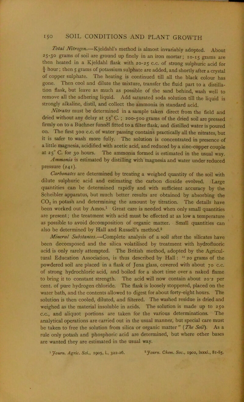 Total Nitrogen.—Kjeldahl’s method is almost invariably adopted. About 2S-3° grams of soil are ground up finely in an iron mortar; 10-15 grams are then heated in a Kjeldahl flask with 20-25 c.c. of strong sulphuric acid for $ hour; then 5 grams of potassium sulphate are added, and shortly after a crystal of copper sulphate. The heating is continued till all the black colour has gone. Then cool and dilute the mixture, transfer the fluid part to a distilla- tion flask, but leave as much as possible of the sand behind, wash well to remove all the adhering liquid. Add saturated soda solution till the liquid is strongly alkaline, distil, and collect the ammonia in standard acid. Nitrates must be determined in a sample taken direct from the field and dried without any delay at 550 C. ; 200-500 grams of the dried soil are pressed firmly on to a Buchner funnel fitted to a filter flask, and distilled water is poured on. The first 300 c.c. of water passing contains practically all the nitrates, but it is safer to wash more fully. The solution is concentrated in presence of a little magnesia, acidified with acetic acid, and reduced by a zinc-copper couple at 250 C. for 30 hours. The ammonia formed is estimated in the usual way. Ammonia is estimated by distilling with magnesia and water under reduced pressure (241). Carbonates are determined by treating a weighed quantity of the soil with dilute sulphuric acid and estimating the carbon dioxide evolved. Large quantities can be determined rapidly and with sufficient accuracy by the Scheibler apparatus, but much better results are obtained by absorbing the COo in potash and determining the amount by titration. The details have been worked out by Amos.1 Great care is needed when only small quantities are present; the treatment with acid must be effected at as low a temperature as possible to avoid decomposition of organic matter. Small quantities can also be determined by Hall and Russell’s method.2 Mineral Substances.—Complete analysis of a soil after the silicates have been decomposed and the silica volatilised by treatment with hydrofluoric acid is only rarely attempted. The British method, adopted by the Agricul- tural Education Association, is thus described by Hall: “ 20 grams of the powdered soil are placed in a flask of Jena glass, covered with about 70 c.c. of strong hydrochloric acid, and boiled for a short time over a naked flame to bring it to constant strength. The acid will now contain about 2o-2 per cent, of pure hydrogen chloride. The flask is loosely stoppered, placed on the water bath, and the contents allowed to digest for about forty-eight hours. The solution is then cooled, diluted, and filtered. The washed residue is dried and weighed as the material insoluble in acids. The solution is made up to 250 c.c., and aliquot portions are taken for the various determinations. The analytical operations are carried out in the usual manner, but special care must be taken to free the solution from silica or organic matter ” (The Soil). As a rule only potash and phosphoric acid are determined, but where other bases are wanted they are estimated in the usual way. 1Journ. Agric. Sci., 1905, i., 322-26. 2 Jonrn. Chem. Soc., 1902, lxxxi., 81-85.