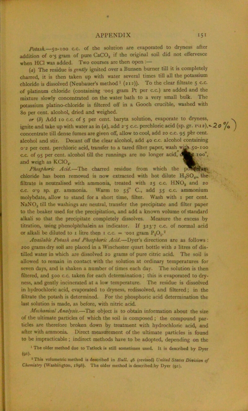 Potash.—50-100 c.c. of the solution are evaporated to dryness after addition of 0-5 gram of pure CaC03 if the original soil did not effervesce when HC1 was added. Two courses are then open :— (a) The residue is gently ignited over a Bunsen burner till it is completely- charred, it is then taken up with water several times till all the potassium chloride is dissolved (Neubauer’s method 1 (212)). To the clear filtrate 5 c.c. of platinum chloride (containing -005 gram Pt per c.c.) are added and the mixture slowly concentrated on the water bath to a very small bulk. 1 he potassium platino-chloride is filtered off in a Gooch crucible, washed with 80 per cent, alcohol, dried and weighed. or (b) Add 10 c.c. of 5 per cent, baryta solution, evaporate to dryness, ignite and take up with water as in (a), add 2-5 c.c. perchloric acid (sp. gr. 1^.12),«-2 concentrate till dense fumes are given ofT, allow to cool, add 20 c.c. 95 pfer cent, alcohol and stir. Decant off the clear alcohol, add 40 c.c. alcohol containing o-2 per cent, perchloric acid, transfer to a tared filter paper, wash 50-100 c.c. of 95 per cent, alcohol till the runnings are no longer acid, (Sfe ioo°, and weigh as KC104. Phosphoric Acid.—The charred residue from which the chloride has been removed is now extracted with hot dilute HgSO^, the filtrate is neutralised with ammonia, treated with 25 c.c. HNOs and 20 c.c. 0-9 sp. gr. ammonia. Warm to 550 C., add 35 c.c. ammonium molybdate, allow to stand for a short time, filter. Wash with 1 per cent. NaNOs till the washings are neutral, transfer the precipitate and filter paper to the beaker used for the precipitation, and add a known volume of standard alkali so that the precipitate completely dissolves. Measure the excess by titration, using phenolphthalein as indicator. If 323-7 c.c. of normal acid or alkali be diluted to 1 litre then 1 c.c. «= -oor gram P406.* Available Potash and Phosphoric Acid.—Dyer’s directions are as follows : 200 grams dry soil are placed in a Winchester quart bottle with 2 litres of dis- tilled water in which are dissolved 20 grams of pure citric acid. The soil is allowed to remain in contact with the solution at ordinary temperatures for seven days, and is shaken a number of times each day. The solution is then filtered, and 500 c.c. taken for each determination ; this is evaporated to dry- ness, and gently incinerated at a low temperature. The residue is dissolved in hydrochloric acid, evaporated to dryness, redissolved, and filtered; in the filtrate the potash is determined. For the phosphoric acid determination the last solution is made, as before, with nitric acid. Mechanical Analysis.—The object is to obtain information about the sire of the ultimate particles of which the soil is composed ; the compound par- ticles are therefore broken down by treatment with hydrochloric acid, and after with ammonia. Direct measurement of the ultimate particles is found to be impracticable; indirect methods have to be adopted, depending on the 1 The older method due to Tatlock is still sometimes used. It is described by Dyer (9i)- aThis volumetric method is described in Bull. 46 (revised) United States Division of Chemistry (Washington, 1898). The older method is described,by Dyer (91).