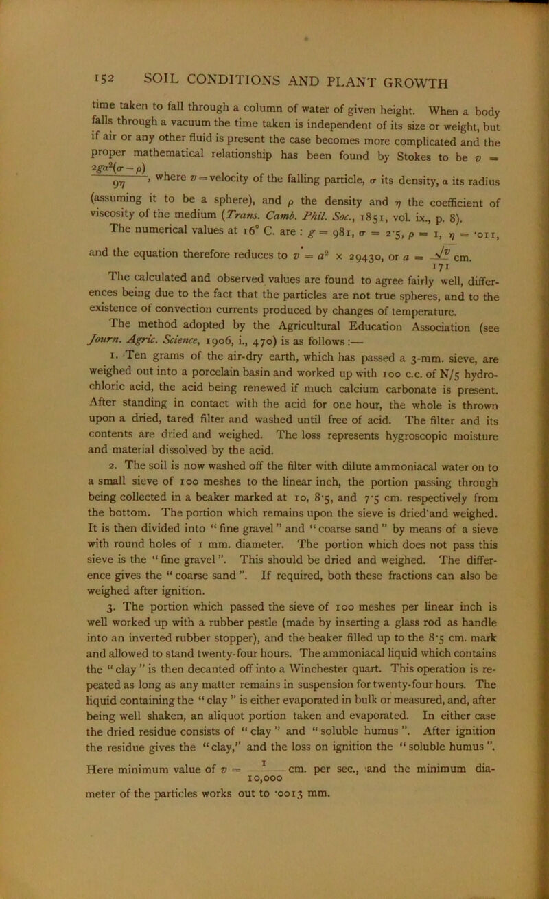 time taken to fall through a column of water of given height. When a body falls through a vacuum the time taken is independent of its size or weight, but if air or any other fluid is present the case becomes more complicated and the proper mathematical relationship has been found by Stokes to be v — 2ga?(ar-p) , qv » where w = velocity of the falling particle, <r its density, a its radius (assuming it to be a sphere), and p the density and >7 the coefficient of viscosity of the medium (Trans. Camb. Phil. Soc., 1851, vol. ix., p. 8). The numerical values at 160 C. are : g = 981, <r = 2-5, p = 1, v = -on, and the equation therefore reduces to v = a- x 29430, or a — cm 171 The calculated and observed values are found to agree fairly well, differ- ences being due to the fact that the particles are not true spheres, and to the existence ot convection currents produced by changes of temperature. The method adopted by the Agricultural Education Association (see Journ. Agric. Science, 1906, i., 470) is as follows:— 1. Ten grams of the air-dry earth, which has passed a 3-mm. sieve, are weighed out into a porcelain basin and worked up with 100 c.c. of N/5 hydro- chloric acid, the acid being renewed if much calcium carbonate is present. After standing in contact with the acid for one hour, the whole is thrown upon a dried, tared filter and washed until free of acid. The filter and its contents are dried and weighed. The loss represents hygroscopic moisture and material dissolved by the acid. 2. The soil is now washed off the filter with dilute ammoniacal water on to a small sieve of 100 meshes to the linear inch, the portion passing through being collected in a beaker marked at 10, 8-5, and 7-5 cm. respectively from the bottom. The portion which remains upon the sieve is dried'and weighed. It is then divided into “ fine gravel ” and “ coarse sand ” by means of a sieve with round holes of 1 mm. diameter. The portion which does not pass this sieve is the “ fine gravel ”. This should be dried and weighed. The differ- ence gives the “ coarse sand If required, both these fractions can also be weighed after ignition. 3. The portion which passed the sieve of 100 meshes per linear inch is well worked up with a rubber pestle (made by inserting a glass rod as handle into an inverted rubber stopper), and the beaker filled up to the 8-5 cm. mark and allowed to stand twenty-four hours. The ammoniacal liquid which contains the “ clay ” is then decanted off into a Winchester quart. This operation is re- peated as long as any matter remains in suspension for twenty-four hours. The liquid containing the “ clay ” is either evaporated in bulk or measured, and, after being well shaken, an aliquot portion taken and evaporated. In either case the dried residue consists of “ clay ’’ and “ soluble humus ”. After ignition the residue gives the “ clay,’’ and the loss on ignition the “ soluble humus Here minimum value of v = —- cm. per sec., and the minimum dia- 10,000 meter of the particles works out to -0013 mm.