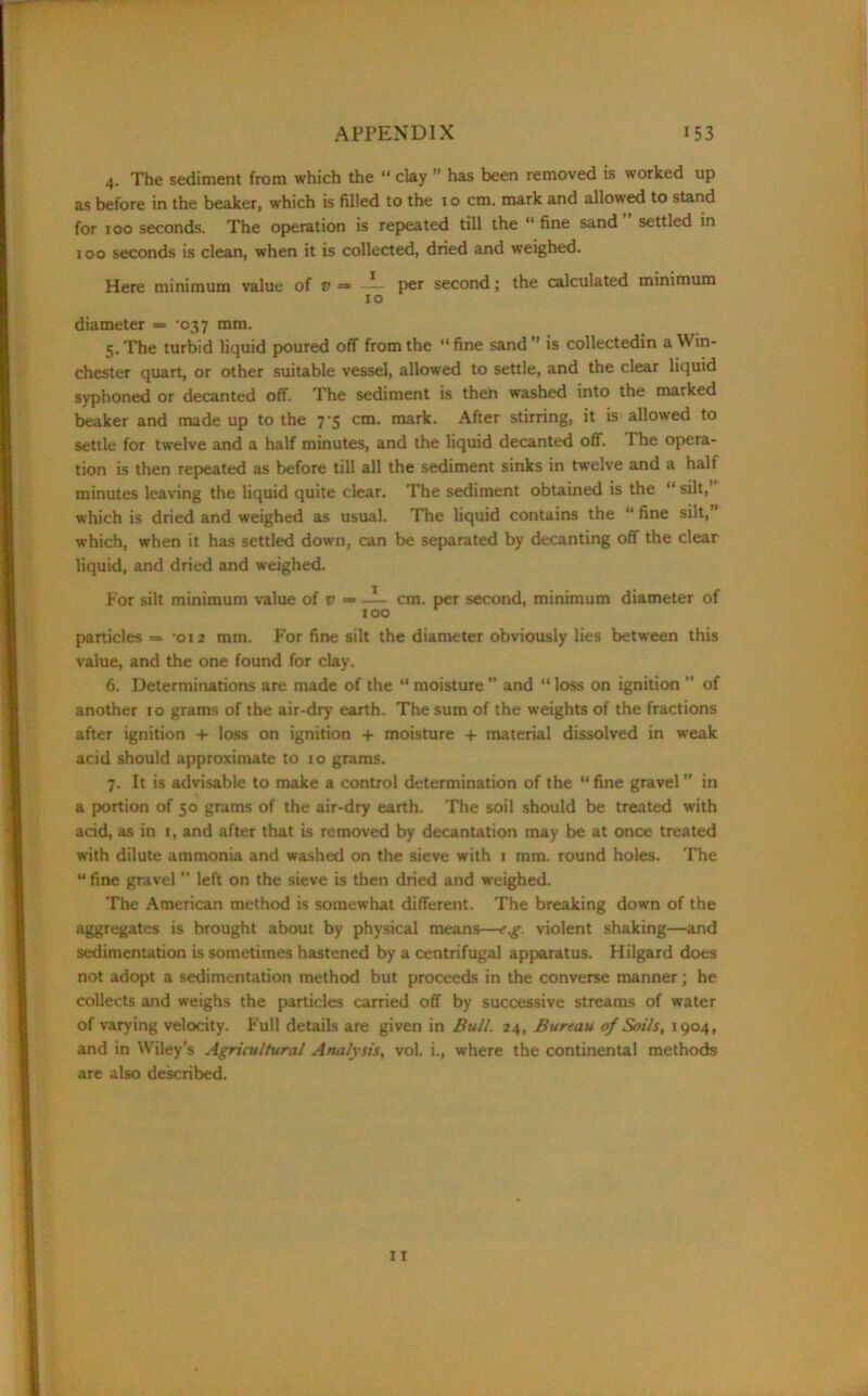 4. The sediment from which the “ clay ” has been removed is worked up as before in the beaker, which is filled to the 10 cm. mark and allowed to stand for 100 seconds. The operation is repeated till the “ fine sand settled in 100 seconds is clean, when it is collected, dried and weighed. Here minimum value of v = — per second; the calculated minimum 10 diameter =* -037 mm. 5. The turbid liquid poured off from the “fine sand” is collectedin a Win- chester quart, or other suitable vessel, allowed to settle, and the clear liquid syphoned or decanted off. The sediment is then washed into the marked beaker and made up to the 7‘5 cm. mark. After stirring, it is allowed to settle for twelve and a half minutes, and the liquid decanted off. The opera- tion is then repeated as before till all the sediment sinks in twelve and a half minutes leaving the liquid quite clear. The sediment obtained is the “silt, which is dried and weighed as usual. The liquid contains the “ fine silt,’ which, when it has settled down, can be separated by decanting off the clear liquid, and dried and weighed. For silt minimum value of v — — cm. per second, minimum diameter of too particles -012 mm. For fine silt the diameter obviously lies between this value, and the one found for clay. 6. Determinations are made of the “ moisture ” and “ loss on ignition ” of another 10 grams of the air-dry earth. The sum of the weights of the fractions after ignition + loss on ignition + moisture + material dissolved in weak acid should approximate to 10 grams. 7. It is advisable to make a control determination of the “ fine gravel ” in a portion of 50 grams of the air-dry earth. The soil should be treated with acid, as in 1, and after that is removed by decantation may be at once treated with dilute ammonia and washed on the sieve with 1 mm. round holes. The “ fine gravel ” left on the sieve is then dried and weighed. The American method is somewhat different. The breaking down of the aggregates is brought about by physical means—eg. violent shaking—and sedimentation is sometimes hastened by a centrifugal apparatus. Hilgard does not adopt a sedimentation method but proceeds in the converse manner; he collects and weighs the particles carried off by successive streams of water of varying velocity. Full details are given in Bull. 24, Bureau of Soils, 1904, and in Wiley’s Agricultural Analysis, vol. i., where the continental methods are also described.