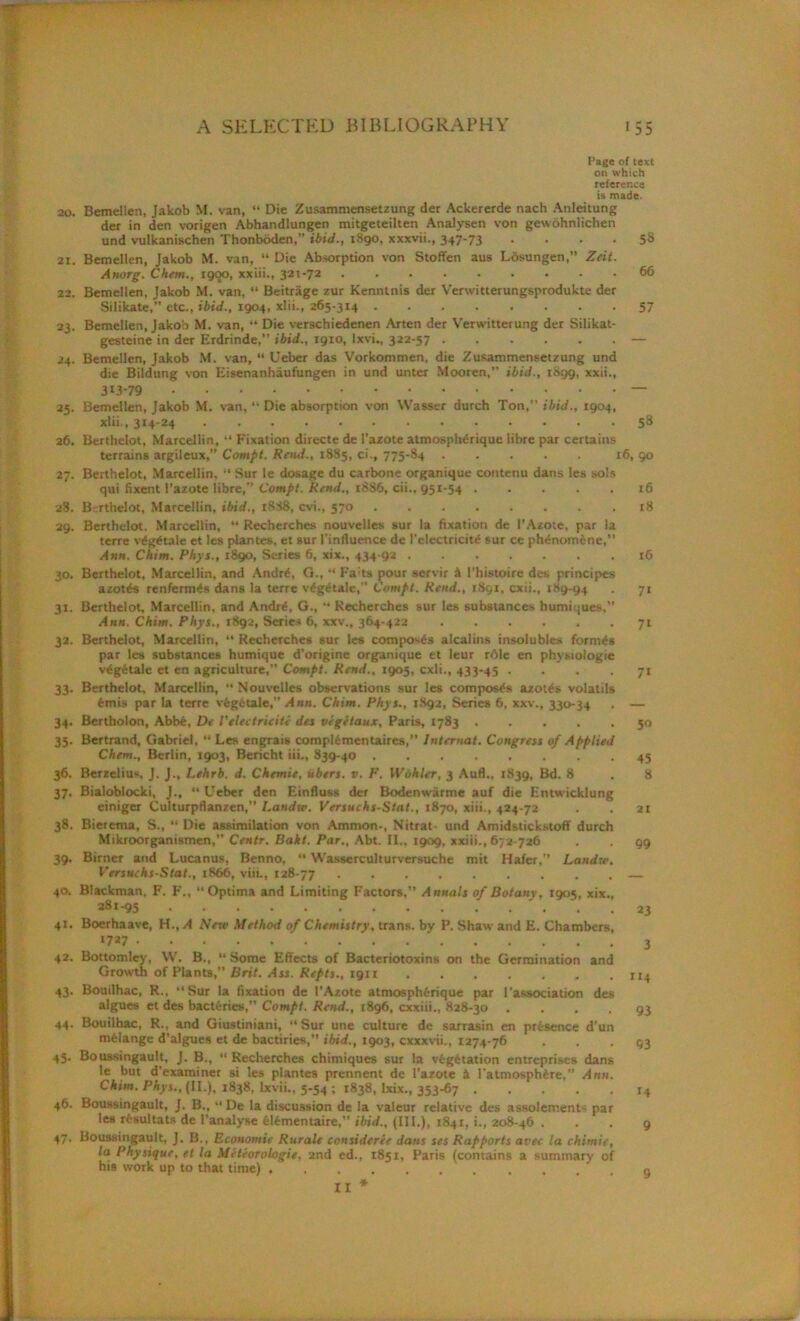 Page of text on which reference is made. 20. Bemellen, Jakob M. van, “ Die Zusammensetzung der Ackererde nach Anleitung der in den vorigen Abhandlungen mitgeteilten Analysen von gewohnlichen und vulkanischen Thonboden,” ibid., 1890, xxxvii., 347-73 .... 58 21. Bemellen, Jakob M. van, “ Die Absorption von Stoffen aus Losungen,” Zeit. Anorg. Chem., sgqo, xxiii., 321-72 66 22. Bemellen, Jakob M. van, •* Beitrage zur Kenntnis der Verwitterungsprodukte der Silikate,” etc., ibid., 1904, xlii., 265-314 57 23. Bemellen, Jakob M. van, “ Die verschiedenen Arten der Verwitterung der Silikat- gesteine in der Erdrinde,” ibid., 1910, Ixvi., 322-57 — 24. Bemellen, Jakob M. van, “ Ueber das Vorkommen, die Zusammensetzung und die Bildung von Eisenanhaufungen in und unter Mooren,” ibid., iSgg, xxii., 313-79 — 25. Bemellen, Jakob M. van, “ Die absorption von Wasser durch Ton,’’ ibid., 1904, xlii,, 314-24 58 26. Berthelot, Marcellin, “ Fixation directe de l’azote atmosphdrique libre par certains terrains argileux,” Compt. Rend., 18S5, ci., 775-84 16, 90 27. Berthelot, Marcellin, “ Sur le dosage du carbone organique contenu dans les sols qui fixent l’azote libre,” Compt. Rend., 1886, cii., 951-54 16 28. Berthelot, Marcellin, ibid., 1888, cvi., 570 18 29. Berthelot. Marcellin, “ Recherches nouvelles sur la fixation de l’Azote, par la terre v£g£tale et les plantes, et sur l’influence de l'elcctricit£ sur ce phdnomene,” Ann. Chim. Phys., 1890, Series 6, xix., 434-92 16 30. Berthelot, Marcellin, and Andr£, G., “ Fails pour servir A l'histoire des principes azotes renferm£s dans la terre v^getale,” Compt. Rend., iSgi, cxii., 189-94 • 71 31. Berthelot, Marcellin, and Andr£, G., “ Recherches sur les substances humiques,” Ann. Chim. Phys., 1892, Series 6, xxv., 364-422 71 32. Berthelot, Marcellin, “ Recherches sur les composes alcalins insolubles formas par les substances humique d’origine organique et leur r61e en physiologic v£g6tale et en agriculture,” Compt. Rend., 1905, cxli., 433-45 .... 71 33. Berthelot, Marcellin, “ Nouvelles observations sur les composes azotes volatils femis par la terre vfegetale,” Ann. Chim. Phys., 1892, Series 6, xxv., 330-34 . — 34. Bertholon, Abb£, De Felectricite des vigetaux, Paris, 1783 50 35. Bertrand, Gabriel, “ Les engrais complfementaires,” lnternat. Congress of Applied Chem., Berlin, 1903, Bericht iii., 839-40 45 36. Berzelius. J. J., Lehrb. d. Chemie, Abets, v. F. Wohler, 3 Aufl., 1839, Bd. 8 , 8 37. Bialoblocki, J., “ Ueber den Einfluss der Bodenwarme auf die Entwicklung einiger Culturpflanzen,” Landw. Versuchs-Stat., 1870, xiii., 424-72 . . 21 38. Bierema, S., “ Die assimilation von Ammon-, Nitrat- und Amidstickstoff durch Mikroorganismen,” Centr. Bakt. Par., Abt. 11., 1909, xxiii., 672-726 99 39. Birner and Lucanus, Benno, “ Wasserculturversuche mit Hafer,” Landw. V’ersuchs-Stat., 1866, via., 128-77 40. Blackman, F. F., “Optima and Limiting Factors,” Annals of Botany, 1905, xix., 38i-95 23 41. Boerhaave, H.,^4 New Method of Chemistry, trans. by P. Shaw and E. Chambers, *7a7 ' 3 42. Bottomlcy, W. B., “ Some Effects of Bacteriotoxins on the Germination and Growth of Plants,” Brit. Ass. Repts., 1911 114 43. Bouilhac, R., “Sur la fixation de I’Azote atmosphferique par 1 association des algues et des bacteries, Compt. Rend., 1896, cxxiii., 828-30 . . . . g3 44. Bouilhac, R., and Giustiniani, “Sur une culture de sarrasin en presence d’un mfelange d’algues et de bactiries,” ibid., 1903, cxxxvii., 1274-76 • • • 93 45. Boussingault, J. B., “ Recherches chimiques sur la vegetation entreprises dans le but d'examiner si les plantes prennent dc l’azote A l’atmosph£re,” Ann. Chim. Phys., (II.), 1838, lxvii., 5-54 ; 1838, lxix., 353-67 r4 46. Boussingault, J. B., “ De la discussion de la valeur relative des assolements par les rtsultats de I'analyse felimentaire,” ibid., (III.), 1841, i., 208-46 ... 9 47. Boussingault, J. B., Economie Rurale consideree dans ses Rapports avee la chimie, la Physique, et la Mcteorologie, 2nd ed., 1851, Paris (contains a summary of his work up to that time) g II *