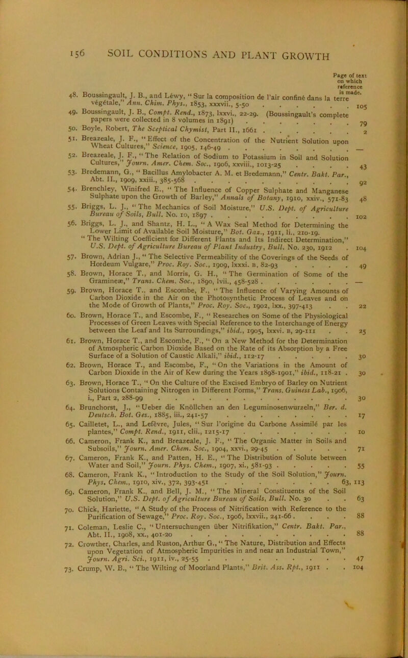 48. Boussingault, J. B., and Lfewy, “ Sur la composition de vfeg£tale,” Ann. Chim. Phys., 1853, xxxvii., 5-50 49* Boussingault, J. B., Compt. Rend., 1873, lxxvi., 22-29. papers were collected in 8 volumes in 1891) 50. Boyle, Robert, The Sceptical Chymist, Part II., 1661 . Page of text on which reference is made. Pair confin6 dans la terre 105 (Boussingault’s complete 79 51. Breazeale, J. F., “ Effect of the Concentration of the Nutrient Solution upon wheat Cultures,” Science, 1905, 146-49 52. Breazeale, J. F., “The Relation of Sodium to Potassium in Soil and Solution Cultures, ’ Journ. Amer. Chem. Soc., 1906, xxviii., 1013-25 . . . . 43 53. Bredemann, G., “ Bacillus Amylobacter A. M. et Bredemann,” Centr. Bakt. Par., Abt. II., igog, xxiii., 385-568 g2 54- Brenchley, Winifred E., “ The Influence of Copper Sulphate and Manganese Sulphate upon the Growth of Barley,” Annals of Botany, 1910, xxiv., 571-83 48 55' L. J• j * The Mechanics of Soil Moisture,” U.S. Dept, of Agriculture Bureau of Soils, Bull. No. 10, 1897 56. Briggs, L. J., and Shantz, H. L., “ A Wax Seal Method for Determining the Lower Limit of Available Soil Moisture,” Bot. Gaz., 1911, li., 210-ig. “ The Wilting Coefficient for Different Plants and Its Indirect Determination,” U.S. Dept, of Agriculture Bureau of Plant Industry, Bull. No. 230, 1912 57. Brown, Adrian J., “ The Selective Permeability of the Coverings of the Seeds of Hordeum Vulgare,” Proc. Roy. Soc., 1909, lxxxi. b, 82-93 .... 58. Brown, Horace T., and Morris, G. H., “ The Germination of Some of the Gramineae,” Trans. Chem. Soc., 1890, lvii., 458-528 — 59. Brown, Horace T., and Escombe, F., “ The Influence of Varying Amounts of Carbon Dioxide in the Air on the Photosynthetic Process of Leaves and on the Mode of Growth of Plants,” Proc. Roy. Soc., 1902, ixx., 397-413 . . 22 60. Brown, Horace T., and Escombe, F., “ Researches on Some of the Physiological Processes of Green Leaves with Special Reference to the Interchange of Energy between the Leaf and Its Surroundings,” ibid., 1905, lxxvi. b, 29-111 . . 25 61. Brown, Horace T., and Escombe, F., “ On a New Method for the Determination of Atmospheric Carbon Dioxide Based on the Rate of its Absorption by a Free Surface of a Solution of Caustic Alkali,” ibid., 1x2-17 30 62. Brown, Horace T., and Escombe, F., “ On the Variations in the Amount of Carbon Dioxide in the Air of Kew during the Years 1898-igoi,” ibid., 118-21 . 30 63. Brown, Horace T., “ On the Culture of the Excised Embryo of Barley on Nutrient Solutions Containing Nitrogen in Different Forms,” Trans. Guincss Lab., 1906, i., Part 2, 288-gg 30 64. Brunchorst, J., “Ueber die Knollchen an den Leguminosenwurzeln,” Ber. d. Deulsch. Bot. Ges., 1885, iii., 241-57 17 65. Cailletet, L., and Lefevre, Jules, “ Sur l’origine du Carbone Assimild par les plantes,” Compt. Rend., 1911, clii., 1215-17 10 66. Cameron, Frank K., and Breazeale, J. F., “ The Organic Matter in Soils and Subsoils,” Journ. Amer. Chem. Soc., 1904, xxvi., 29-45 71 67. Cameron, Frank K., and Patten, H. E., “ The Distribution of Solute between Water and Soil,” Journ. Phys. Chem., 1907, xi., 581-93 55 68. Cameron, Frank K., “ Introduction to the Study of the Soil Solution,” Journ. Phys. Chem., 1910, xiv., 372, 393-451 63, 113 6g. Cameron, Frank K., and Bell, J. M., “ The Mineral Constituents of the Soil Solution,” U.S. Dept, of Agriculture Bureau of Soils, Bull. No. 30 . . 63 70. Chick, Hariette, “ A Study of the Process of Nitrification with Reference to the Purification of Sewage,” Proc. Roy. Soc., 1906, lxxvii., 241-66 . ... 88 71. Coleman, Leslie C., “ Untersuchungen fiber Nitrifikation,” Centr. Bakt. Par., Abt. II., 1908, xx., 401-20 88 72. Crowther, Charles, and Ruston, Arthur G., “ The Nature, Distribution and Effects upon Vegetation of Atmospheric Impurities in and near an Industrial Town,” Journ. Agri. Set., 1911, iv., 25-55 47 73. Crump, W. B., “ The Wilting of Moorland Plants,” Brit. Ass. Rpt., 1911 . . 104