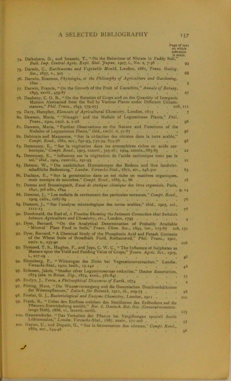 Page of text on which reference is made. 74. Daikuhara, G., and Imaseki, T., “ On the Behaviour of Nitrate in Paddy Soil, Bull. Imp. Central Agric. Expt. Stat. Japan, 1907, i.. No. 2, 7-36 ... 99 75. Darwin, C., Earthworms and Vegetable Mould, London, 1881, Trans. Geolog. Soc., 1837, v., 505 68 76. Darwin, Erasmus, Phytologia, or the Philosophy of Agriculture and Gardening, 1800 5 77. Darwin, Francis, “On the Growth of the Fruit of Cucurbita, Annals of Botany, 1893, xxviii., 459-87 27 78. Daubeny, C. G. B., “ On the Rotation of Crops and on the Quantity of Inorganic Matters Abstracted from the Soil by Various Plants under Different Circum- stances,” Phil. Trans., 1845, 179-253 108, m 79. Davy’, Humphry, Elements of Agricultural Chemistry, London, 1813 ... 7 80. Dawson, Maria, “‘Nitragin’ and the Nodule of Leguminous Plants,” Phil. Trans., 1900, cxcii. B, 1-28 96 81. Dawson, Maria, “Further Observations on the Nature and Functions of the Nodules of Leguminous Plants,” ibid., cxciii. B, 51-67 96 82. Dehferain and Maquenne, “Sur la reduction des nitrates dans la terre arable, Compt. Rend., 1882, xcv., €91-93, 732-34, 854-56 98 83. Demoussy, E., “ Sur la vegetation dans les atmospheres riches en acide car- bonique, Compt. Rend., 1903, cxxxvi., 325-28; 1904, cxxxix., 883-85 . . 22 84. Demoussy, E., “ Influence sur la vegetation de l’acide carbonique 6mis par le sol,” ibid., 1904, cxxxviii., 291-93 22 85. Detmer, W., “Die naturlichen Humuskorper des Bodens und ihre landwirt- schaftliche Bedeutung, Landw. Versuchs-Stat., 1871, xiv., 248-300 . . 65 86, Duclaux, E., “Sur la germination dans un sol riche en matures organiques, mais exempte de microbes,” Compt. Rend., 1885, c., 66 18 87. Dumas and Boussingault, Essai de statique chimique des etres organises, Paris, 1841, 3rd edn., 1844 9, 14 88. Dumont, J., “ Les enduits de rev^tement des particules terreuses,” Compt. Rend., 1909, cxlix., 1087-89 89. Dumont, J., “ Sur I'analvse minerologique des terres arables, ibid., 1905, cxl., *111-13 ... 90. Dundonald, the Earl of, 4 Treatise Showing the Intimate Connection that Subsists between Agriculture and Chemistry, etc., London, 1795 91. Dyer, Bernard, “On the Analytical Determination of Probably Available ‘Mineral’ Plant Food in Soils, Trans. Chem. Soc., 1894, Ixv., 115-67 108, 92. Dyer, Bernard, “ A Chemical Study of the Phosphoric Acid and Potash Contents of the Wheat Soils of Broadbalk Field, Rothamsted,” Phil. Trans., 1901, cxciv. b., 235-90 93. Dymond, T. S., Hughes, F., and Jupe, C. W. C., “ The Influence of Sulphates as Manure upon the Yield and Feeding Value of Crops,” Journ. Agric. Sci., 1905, «*, 94. Ehrenberg, P., “ Wirkungen des Zinks bei Vegetationsversuchen.” Landw. Versuchs-Stat., 1910, lxxiii., 15-142 ......... 95. Erikssen, Jakob, “Studier ofver Leguminosernas rotknolar,” Doctor dissertation, 1874 (abs. in Botan. Ztg., 1874, xxxii., 381-84) 96. Evelyn, J., Terra, a Philosophical Discourse of Earth, 1674 .... 97. Fitting, Htns, “Die Wasserversorgung und die Osmotischen Druchverhaltnisse der Wiistenpflanzen, Zeitsch. fur Botanik, 1911, iii., 209-75 .... 98. howler, G. J., Bacteriological and Enxymc Chemistry, London, 1911 , . . 99- Prank, B., “ Ueber den Einfluss welchen das Sterilisiren des Erdbodens auf die Pflanzen-Entwickelung ausubt,” Ber. d. Deutsch. Bot. Get. (Gcneraiversamm- lungs Heft), 1888, vi., lxxxvii.-xcviii. ........ 100. Gaunersdorfer, “Das Verhalten der Pflanze bei Vergiftungen speziell durch Luhiumsalze,’ Landw. Versuchs-Stat., 1887, xxxiv., 171-206 .... 101. Gayon, U., and Dupetit, G., “Sur la fermentation des nitrates,” Compt. Rend., 1882, xcv., 644-46 76 76 4 151 io3 46 48 17 4 28 too 115 43 98