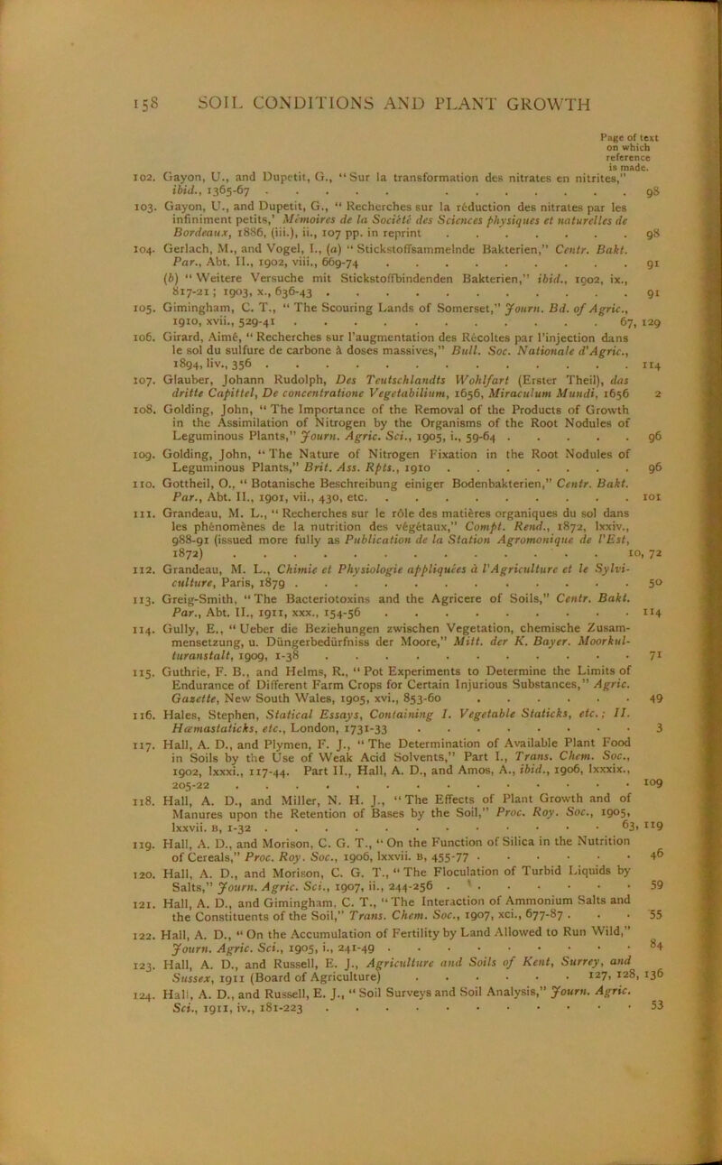 Page of text on which reference is made. 102. Crayon, U., and Dupetit, G., “ Sur la transformation des nitrates en nitrites,” ibid., 1365-67 9S 103. Gayon, U., and Dupetit, G., “ Recherches sur la reduction des nitrates par les infiniment petits,’ Mi moires de la Socictc des Sciences physiques et naturelles de Bordeaux, 1886, (iii.), ii., 107 pp. in reprint 98 104. Gerlach, M., and Vogel, I., (a) “ Stickstoffsammelnde Bakterien,” Cev.tr. Bakt. Par., Abt. II., 1902, viii., 669-74 91 (b) “ Weitere Versuche mit Stickstoffbindenden Bakterien,” ibid., 1002, ix., 817-21; 1903, x., 636-43 91 105. Gimingham, C. T., “ The Scouring Lands of Somerset,” Journ. Bd. of Agric., 1910, xvii., 529-41 . 67, 129 106. Girard, Aime, “ Recherches sur l’augmentation des Recoltes par l’injection dans 1 _ 1 .1 ... J L * 1 J. ; 11 n if n nr »• 1 it 4 107. Glauber, Johann Rudolph, Des Teutschlandts Wohlfart (Erster Theil), das dritte Capittel, De concentratione Vegetabilium, 1656, Miraculum Mundi, 1656 2 108. Golding, John, “ The Importance of the Removal of the Products of Growth in the Assimilation of Nitrogen by the Organisms of the Root Nodules of Leguminous Plants,” Journ. Agric. Sci., 1905, i., 59-64 96 109. Golding, John, “The Nature of Nitrogen Fixation in the Root Nodules of Leguminous Plants,” Brit. /fss. Rpts., 1910 96 no. Gottheil, O., “ Botanische Beschreibung einiger Bodenbakterien,” Centr. Bakt. Par., Abt. II., 1901, vii., 430, etc 101 111. Grandeau, M. L., “ Recherches sur le role des matieres organiques du sol dans les ph&nomenes de la nutrition des v6g£taux,” Compt. Rend., 1872, lxxiv., 988-91 (issued more fully as Publication de la Station Agromonique de I’Est, 1872) . 10, 72 112. Grandeau, M. L., Chimie ct Physiologic appliquees d l'Agriculture et le Sylvi- culture, Paris, 1879 50 113. Greig-Smith, “The Bacteriotoxins and the Agricere of Soils,” Centr. Bakt. Par., Abt. II., 1911, xxx., 154-56 114 114. Gully, E., “ Ueber die Beziehungen zwischen Vegetation, chemische Zusam- mensetzung, u. Diingerbediirfniss der Moore,” Mitt, der K. Bayer. Moorkul- turanstalt, 1909, 1-38 71 115. Guthrie, F. B., and Helms, R., “ Pot Experiments to Determine the Limits of Endurance of Different Farm Crops for Certain Injurious Substances,” Agric. Gazette, New South Wales, 1905, xvi., 853-60 49 116. Hales, Stephen, Statical Essays, Containing I. Vegetable Staticks, etc.; II. Hcemastaticks, etc., London, 1731-33 ...••••• 3 117. Hall, A. D., and Plymen, I7. J., “The Determination of Available Plant Food in Soils by the Use of Weak Acid Solvents,” Part I., Trans. Chan. Soc., 1902, lxxxi., 117-44. Part II., Hall, A. D., and Amos, A., ibid., 1906, Ixxxix., 205-22 io9 118. Hall, A. D., and Miller, N. H. J., The Effects of Plant Growth and of Manures upon the Retention of Bases by the Soil,” Proc. Roy. Soc., 1905, lxxvii. b, 1-32 63, 119 ng. Hall, A. D., and Morison, C. G. T., “ On the Function of Silica in the Nutrition of Cereals,” Proc. Roy. Soc., 1906, lxxvii. B, 455-77 46 120. Hall, A. D., and Morison, C. G. T., “ The Floculation of Turbid Liquids by Salts,” Journ. Agric. Set., 1907, ii., 244-256 . ’ 59 121. Hall, A. D., and Gimingham, C. T., “The Interaction of Ammonium Salts and the Constituents of the Soil,” Trans. Chem. Soc., 1907, xci., 677-87 • • • 55 122. Hall, A. D., “ On the Accumulation of Fertility by Land Allowed to Run Wild,” Journ. Agric. Sci., 1905, i., 241-49 84 123. Hall, A. D., and Russell, E. J., Agriculture and Soils of Kent, Surrey, and Sussex, 1911 (Board of Agriculture) ...... 127, 128, 136 124. Hall, A. D., and Russell, E. J., “Soil Surveys and Soil Analysis,” Journ. Agric. Sci., 1911, iv., 181-223