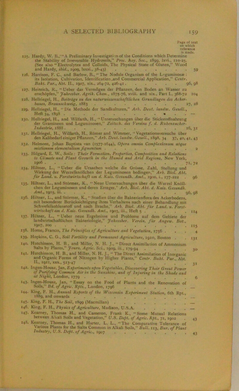 Page of text on which reference is made. 125. Hardy, W. B.,'“ A Preliminary Investigati n of the Conditions which Determine the Stability of Irreversible Hydrosols,” Proc. koy. Soc., 1899, lxvi., 110-25. (See also “ Electrolytes and Colloids, The Physical State of Gluten,” Wood and Hardy, ibid., 1909, Ixxxi., 38-43) 59 126. Harrison, F. C.; and Barlow, B., “ The Nodule Organism of the Lrguminoste : its Isolation, Cultivation, Identification .and Commercial Application,” Centr. Bait. Par., Abt. II., 1907, xix., 264-72, 426-41...... 96, 98 127. Heinrich, K., “ Ueber das Vermogen der Pflanzen, den Boden an Wasser zu erschopfen,” Jahrcsber. Agrik. Chem,, 1875-76, xviii. and xix., Part I., 368-72 104 128. Hellriegel, H., Beitriige zu den naturwissenschaftlichen Grundlagen des Acker- banes, Braunschweig, 1883 ......... 27, 28 129. Hellriegel, H„ “ Die Methode der Sandkulturen, Arb. Deut. landw. Gesell., Heft 34, 1898 • . . — 130. Hellriegel, H., and Wilfaith, H., “ Untersuchungen fiber die Stickstoffnahrung der Gramineen und Leguminosen,” Zeitsch. des Vereins f. d. Rubenzucker- Industrie, 1888 16.31 131. Hellriegel, H., Wilfarth, H., Romer and Wimmer, “ Vegetationsversuche uber den Kalibcdarf tiniger Pflanzen,” Arb. Deut. landw. Gesell., 1898, 34 37, 40, 41, 43 132. Helmont, Johan Baptista van (1577-1644), Opera omnia Complexionum atque mistionum elementalium Jigmentum ......... 2 133. Hilgard, E. W., Soils: Their Formation, Properties, Composition and Relations to Climate and Plant Growth in the Humid and Arid Regions, New York, 1906 71. 72 134. Hiltner, L., Ueber die Ursachen welche die Grosse. Zahl, Stellung und Wirkung der Wurzelknollchen der Leguminosen bedingen,” Arb. Biol. Abt, fur Land. u. Forstwirtschaft am d. Kais. Gesundh. Amt., 1900, 1., 177-222 . 96 135. Hiltner, L., and Stormer, K., Neue Untersuchungen fiber die Wurzel Knoll- chen der Leguminosen und deren Erreger,” Arb. Biol. Abt. d. Kais. Gesundh. Amt., 1903, iii 96, 98 136. Hiltner. L., and Stormer, K., “ Studien fiber die Bakterienflora des Ackerbodens, mit besonderer Berficksichtigung ihres Verhaltens nach einer Behandlung mit Schwefelkohlenstoff und nach Brache,” Arb. Biol. Abt. fur Land. u. Forst- wirtschaft am d. Kais. Gesundh. Amt., 1903, iii.. Heft 5 ..... 114 137. Hiltner, L., “ Ueber neue Ergebnissc und Probleme auf dem Gebiete der landwirtschaftlichen Bakteriologie,” Jahrcsber. Verein. fur Angew. Bot., 1907, 200 115 138. Home, Francis, The Principles of Agriculture and Vegetation, 1756 ... 4 139. Hopkins, C. G., Soil Fertility and Permanent Agriculture, 1910, Boston . -131 140. Hutchinson. H. B., and Miller, N. H. J., “ Direct Assimilation of Ammonium Salts by Plants,” Journ. Agric. Sci., 1909, iii., 179-94 30 141. Hutchinson, H. B., and Miller. N. H. J., “ The Direct Assimilation of Inorganic and Organic Forms of Nitrogen by Higher Plants,” Centr. Bakt. Par., Abt. II., 1911, xxx., 513-47 142. Ingen-Housz, Jan, Experiments upon Vegetables, Discovering Their Great Power of Purifying Common Air in the Sunshine, and of Injuring in the Shade and at Night, London, 143. Ingen-Housz, Jan, Essay on the Food of Plants and the Renovation of Soils,” Bd. of Agric. Rpts., London, 1796 144. King, F. H., Annual Reports of the Wisconsin Experiment Station, 6th Rpt., iSSg, and onwards .......... 145. King, F. H., The Soil, 1899 (Macmillan) 146. King, F. H., Physics of Agriculture, Madison, U.S.A. 147. Kearney, Thomas H., and Cameron, Frank K., “ Some Mutual Relations between Alkali Soils and Vegetation,” U.S. Dept, of Agric. Rpt., 71, 1902 148. Kearney, Thomas H., and Harter, L. L., “The Comparative Tolerance of Various Plants for the Salt6 Common in Alkali Soils,” Bull. 113, Bur. of Plant Industry, U.S. Dept, of Agric., 1907 43