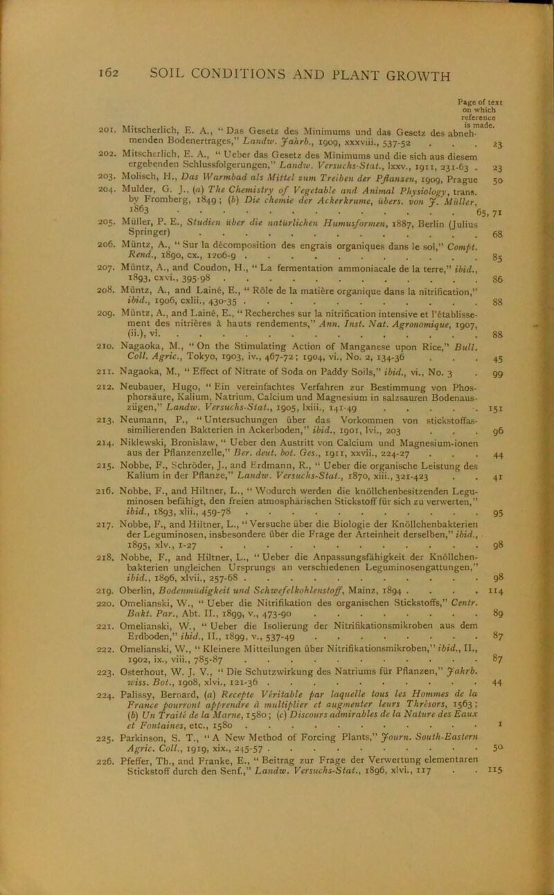 Page of text on which reference 201. Mitscherlich, E. A., “ Das Gesetz des Minimums und das Gesetz des abnehmade menden Bodenertrages,” Lnndw. Jahrb., igog, xxxviii., 537-52 ... 23 202. Mitscherlich, E. A., “ Ueber das Gesetz des Minimums und die sich aus diesem ergebenden Schlussfolgerungen,” Landw. Vcrsuchs-Stat., lxxv., 19x1, 231-63 . 23 203. Molisch, H., Das Warmbad als Mittcl turn Treiben der Pflanzen, 1909, Prague 50 204. Mulder, G. J., (a) The Chemistry of Vegetable and Animal Physiology, trans. by Promberg, 1849; (b) Die chcmie der Ackerkrume, iibers. von J. Muller, 1863 • • • 65, 71 205. Muller, P. E., Studien iibcr die naturlichen Humusformen, 1887, Berlin (Julius Springer) 68 206. Muntz, A., “ Sur la decomposition des engrais organiques dans le sol,” Compt. Rend., 1890, cx., 1206-9 207. Muntz, A., and Coudon, H., “ La fermentation ammoniacale de la terre,” ibid., 1893, cxvi., 395-98 86 208. Muntz, A., and Lainfe, E., “ Role de la matiere organique dans la nitrification, ibid., 1906, cxlii., 430-35 88 209. Miintz, A., and Lain6, E., “ Recherches sur la nitrification intensive et l’fitablisse- ment des nitrieres h hauts rendements,” Ann. Inst. Nat. Agronomique, 1907, (»•). vi 88 210. Nagaoka, M., “ On the Stimulating Action of Manganese upon Rice,” Bull. Coll. Agric., Tokyo, 1903, iv., 467-72; 1904, vi., No, 2, 134-36 ... 45 2x1. Nagaoka, M., “ Effect of Nitrate of Soda on Paddy Soils,” ibid., vi.. No. 3 . 99 212. Neubauer, Hugo, “ Ein vereinfachtes Verfahren zur Bestimmung von Phos- phorsaure, Kalium, Natrium, Calcium und Magnesium in salzsauren Bodenaus- ziigen,” Landw. Versuchs-Stat., 1905, lxiii., 141-49 ...... 151 213. Neumann, P., “ Untersuchungen fiber das Vorkommen von stickstoflfas- similierenden Bakterien in Ackerboden,” ibid., 1901, lvi., 203 ... 96 214. Niklewski, Bronislaw, “ Ueber den Austritt von Calcium und Magnesium-ionen aus der Pflanzenzelle,” Ber. detit. bot. Ges., 1911, xxvii., 224-27 . . -44 215. Nobbe, F., Schroder, J., and Erdmann, R., “ Ueber die organische Leistung des Kalium in der Pflanze,” Landw. Vcrsuchs-Stat., 1870, xiii., 321-423 . . 41 2x6. Nobbe, F., and Hiltner, L., “ Wodurch werden die knollchenbesitzenden Legu- minosen befahigt, den freien atmospharischen Stickstoff ffir sich zu verwerten,” ibid., 1893, xlii., 459-78 g5 217. Nobbe, F., and Hiltner, L., “ Versuche fiber die Biologie der Knollchenbakterieri der Leguminosen, insbesondere fiber die Frage der Arteinheit derselben,” ibid., 1895, xlv., 1-27 98 218. Nobbe, F., and Hiltner, L., “Ueber die Anpassungsfahigkeit der Knollchen- bakterien ungleichen Ursprungs an verschiedenen Leguminosengattungen,” ibid., 1896, xlvii., 257-68 98 219. Oberlin, Bodcnmudigkcit und Schwefclkohlenstoff, Mainz, 1894 .... 114 220. Omelianski, W., “ Ueber die Nitrifikation des organischen Stickstoffs,” Ccntr. Bakt. Par., Abt. II., 1899, v., 473-90 89 221. Omelianski, W., “Ueber die Isolierung der Nitrifikationsmikroben aus dem Erdboden,” ibid., II., 1899, v., 537-49 87 222. Omelianski, W., “ Kleinere Mitteilungen fiber Nitrifikationsmikroben,” ibid., II., 1902, ix., viii., 785-87 87 223. Osterhout, W. J. V., “ Die Schutzwirkung des Natriums ffir Pflanzen,” Jahrb. wiss. Bot., 1908, xlvi., 121-36 44 224. Palissy, Bernard, (a) Recepte Veritable par laquelle tons les Homines de la France pour rout apprendre d multiplier et augmenter leurs Thresors, 1563; (b) Un Traite de la Marne, 1580; (c) Discours admirables de la Nature des Eaux et Fontaines, etc., 1580 . 1 225. Parkinson, S. T., “A New Method of Forcing Plants,” Journ. South-Eastern Agric. Coll., 1919, xix., 245-57 5° 226. Pfeffer, Th., and Franke, E., “ Beitrag zur Frage der Verwertung elementaren Stickstoff durch den Senf.,” Landw. Vcrsuchs-Stat., x8g6, xlvi., 117 . . 115