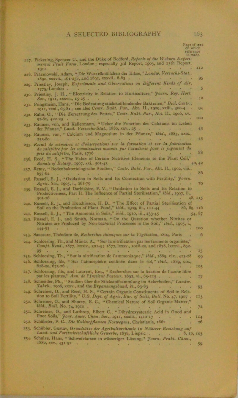 J27. 228. 229. 230. 231. 232. 233- 234. 235- 236. 237* 238. 239. 240. 241. 242. 243- 244. 245- 246. 247- 248. 249. 250. 251. 232. 253- 254. Page of text on which reference is made. Pickering, Spencer U., and the Duke of Bedford, Reports of the Woburn Experi- mental Fruit Farm, London; especially 3rd Report, 1903, and 13th Report, 112 Prdzmowski, Adam, “ Die YVurzelknolIchen der Erbse,” Landw. Versuchs-Stat., 1890, xxxvii., 161-258, and 1891, xxxvii., 6-63 95 Priestley, Joseph, Experiments and Observations on Different Kinds of Air, 1775, London 5 Priestley, J. H., “ Electricity in Relation to Horticulture,” Journ. Roy. Hort. Soc., 1911, xxxvii., 15 25 f° Pringsheim, Hans, “ Die Bcdeutung stickstoffbindender Bakterien,” Biol. Centr., 1911, xxxi., 65-81; see also Centr. Bakt. Par., Abt. II., 1909, xxiii., 300-4 . 94 Rahn, O., ‘‘Die Zersetzung des Fettes,” Centr. Bakt. Par., Abt. II., 1906, xv., 52-61, 422-29 100 Raumer, von, and Kellermann, “ Ueber die Function des Calciums im Leben der Pflanze,” Land. Versuchs-Stat., 1880, xxv., 25 . . . . . -43 Raumer, von, “ Calcium und Magnesium in der Pflanze,” ibid., 1883, xxix., 253-80 Recuil de mirnoins et d'observations sur la formation et sur la fabrication du saltpetre par les commissaires nommes par Vacadcmie pour le jugement du prix du saltpetre, Paris, 1776 88 Reed, H. S., “ The Value of Certain Nutritive Elements to the Plant Cell,” Annals of Botany, 1907, xxi., 501-43 4°> 42 Remy, “ Bodenbakteriologische Studien, Centr. Bakt. Par., Abt. II., 1902, viii., 657-62 86 Russell, E. J., “ Oxidation in Soils and Its Connection with Fertility,” Journ. Agric. Set., 1905, i., 261-79 . 79 Russell, E. J., and Darbishire, F. V., “Oxidation in Soils and Its Relation to Productiveness, Part II. The Influence of Partial Sterilisation,” ibid., 1907, ii., 305-26 48, 115 Russell, E. J., and Hutchinson, H. B., “The Effect of Partial Sterilisation of Soil on the Production of Plant Food,” ibid., 1909, iii., m-44 . 86, 89, 116 Russell, E. J., “The Ammonia in Soils,” ibid., 1910, iii., 233-45 . . 54,87 Russell, E. J., and Smith, Norman, “On the Question whether Nitrites or Nitrates are Produced by Non-bac'erial Processes in the Soil,” ibid., 1905, i., 444-53 100 Saussure, Theodore de, Rechcrches chimiquts sur la Vegetation, 1804, Paris . 6 Schloesing, Th., and Muntz, A., “ Sur la nitrification par les ferments organises,” Compt. Rend., 1877, lxxxiv., 301-3; 1877, Ixxxv., 1018-20, and 1878, Ixxxvi., 892- 95 ' . . 15 Schloesing, Th., “ Sur la nitrification de rammoniaque,” ibid., 1889, cix., 423-28 99 Schloesing, fils, “Sur 1’atmospherc confinee dans le sol,” ibid., 1889, cix., 618-20,673-76 105 Schloesing, fils, and Laurent, Em., “ Recherches sur la fixation de l'azote libre par les piantes,” Ann. de I'Institut Pasteur, 1892, vi., 65-115 .... 17 Schneider, Ph., “ Studien liber die Stickstoffsammlung im Ackerboden,” Landw. Jahrb., 1906, xxxv., and the Erganxungsband, iv., 63-83 .... 93 Schreiner, O., and Reed, H. S., “Certain Organic Constituents of Soil in Rela- tion to Soil Fertility,” V.S. Dept, of Agric. Bur. of Soils, Bull. No. 47, 1907 . 113 Schreiner, O., and Shorey, E. C., “Chemical Nature of Soil Organic Matter,” ibid.. Bull. No. 74, 1910 72 Schreiner, O., and Lathrop. Elbert C., “ Dihydroxysttaric Acid in Good and Poor Soils,” Jour. Amer. Chem. Soc., 1911, xxxiii., 1412-17 .... 114 Schiibeler, F. C., Die Kulturpflanzen Norwegens, Christiania, 1862 ... 26 Schubler, Gustav, Grundsiitse der Agrikulturchcmie in Ndherer Beziehung auf Land- und Forstwirtschaftliche Gewerbe, 1838, Liepsic . . . . 8, 10, 103 Schulze, Hans, “ Schwefelarsen in wasseriger Losung,” Journ. Prakt. Chem., 1882, xxv., 431-52 59
