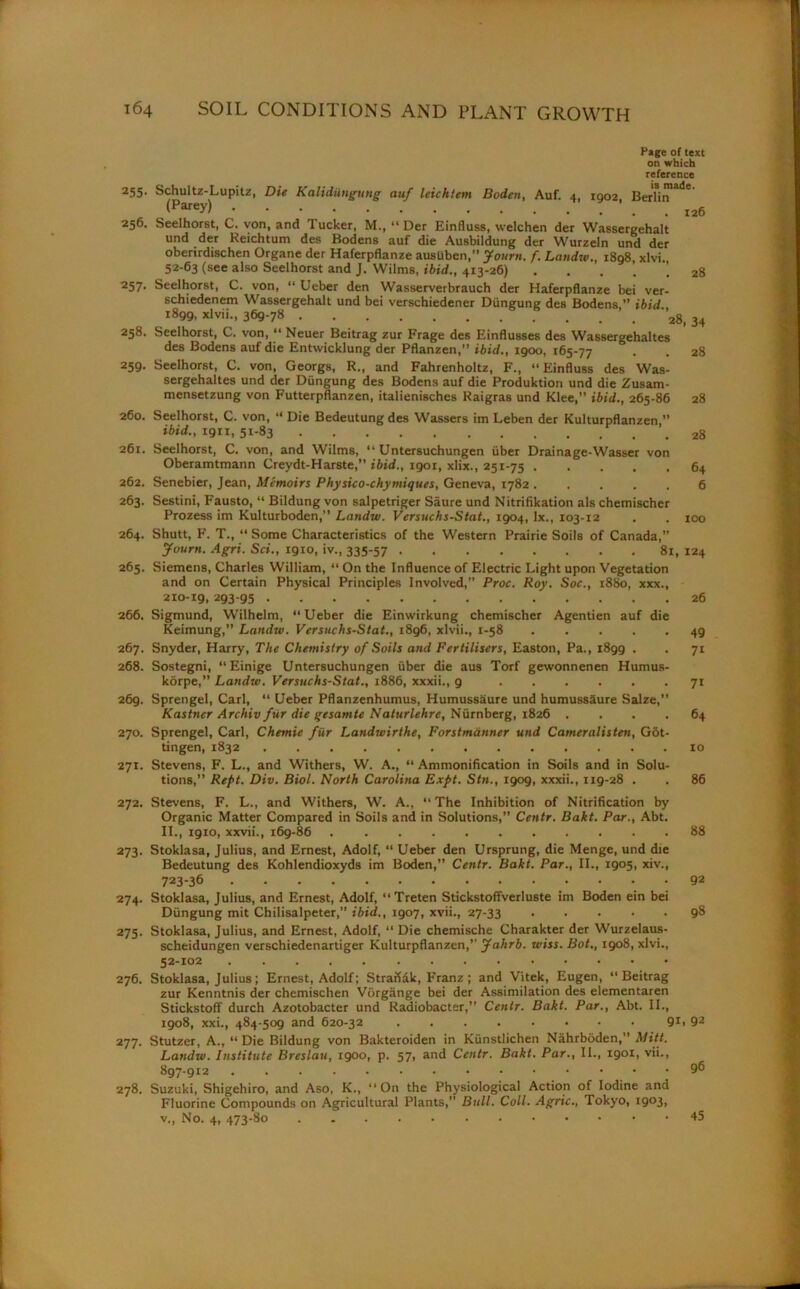 Page of text on which reference 255. Schultz-Lupitz, Die Kalidiingung auf leichtem Boden, Auf. 4, 1902 BerTin'*'16 (Parey) 256. Seelhorst, C. von, and Tucker, M., “ Der Einfluss, welchen der Wassergehalt und der Reichtum des Bodens auf die Ausbildung der Wurzeln und der oberirdischen Organe der Haferpflanze ausiiben,” Journ. f. Laudtv., 1898 xlvi 52-63 (see also Seelhorst and J. Wilms, ibid., 413-26) 28 257. Seelhorst, C. von, “ Ueber den Wasserverbrauch der Haferpflanze bei ver- schiedenem Wassergehalt und bei verschiedener Dungung des Bodens ” ibid 1899, xlvii., 369-78 ’2g( 34 258. Seelhorst, C. von, “ Neuer Beitrag zur Frage des Einflusses des Wassergehaltes des Bodens auf die Entwicklung der Pflanzen,” ibid., 1900, 165-77 • • 28 259. Seelhorst, C. von, Georgs, R., and Fahrenholtz, F., “Einfluss des Was- sergehaltes und der Dungung des Bodens auf die Produktiori und die Zusam- mensetzung von Futterpflanzen, italienisches Raigras und Klee,” ibid., 265-86 28 260. Seelhorst, C. von, “ Die Bedeutungdes Wassers im Leben der Kulturpflanzen ” ibid., ign, 51-83 261. Seelhorst, C. von, and Wilms, “ Untersuchungen fiber Drainage-Wasser von Oberamtmann Creydt-Harste,” ibid., 1901, xlix., 251-75 64 262. Senebier, Jean, Memoirs Physico-chymiques, Geneva, 1782 6 263. Sestini, Fausto, “ Bildung von salpetriger Saure und Nitrifikation als chemischer Prozess im Kulturboden,” Landw. Versuchs-Stat., 1904, lx., 103-12 . . 100 264. Shutt, F. T., “ Some Characteristics of the Western Prairie Soils of Canada, Journ. Agri. Sci., 1910, iv., 335-57 81, 124 265. Siemens, Charles William, “ On the Influence of Electric Light upon Vegetation and on Certain Physical Principles Involved,” Proc. Roy. Soc., 1880, xxx., 210-19,293-95 26 266. Sigmund, Wilhelm, “Ueber die Einwirkung chemischer Agentien auf die Keimung,” Landw. Versuchs-Stat., 1896, xlvii., 1-58 ..... 49 267. Snyder, Harry, The Chemistry of Soils and Fertilisers, Easton, Pa., i8gg . . 71 268. Sostegni, “ Einige Untersuchungen iiber die aus Torf gewonnenen Humus- korpe,” Landw. Versuchs-Stat., 1886, xxxii., 9 71 269. Sprengel, Carl, “ Ueber Pflanzenhumus, Humussiiure und humussSure Salze,” Kastner Archiv fur die gesamte Naturlehre, Niirnberg, 1826 .... 64 270. Sprengel, Carl, Chemie fur Landioirthe, Forstmdnner und Cameralisten, Got- tingen, 1832 10 271. Stevens, F. L., and Withers, W. A., “ Ammonification in Soils and in Solu- tions,” Rept. Div. Biol. North Carolina Expt. Stn., 1909, xxxii., ng-28 . . 86 272. Stevens, F. L., and Withers, W. A., “The Inhibition of Nitrification by Organic Matter Compared in Soils and in Solutions,” Centr. Bakt. Par., Abt. II., 1910, xxvii., 169-86 88 273. Stoklasa, Julius, and Ernest, Adolf, “ Ueber den Ursprung, die Menge, und die Bedeutung des Kohlendioxyds im Boden,” Centr. Bakt. Par., II., 1905, xiv., 723-36 92 274. Stoklasa, Julius, and Ernest, Adolf, “Treten Stickstoffverluste im Boden ein bei Dungung mit Chilisalpeter,” ibid., 1907, xvii., 27-33 98 275. Stoklasa, Julius, and Ernest, Adolf, “ Die chemische Charakter der Wurzelaus- scheidungen verschiedenartiger Kulturpflanzen,’- Jahrb. wiss. Bot., 190S, xlvi., 52-102 276. Stoklasa, Julius; Ernest, Adolf; Straftak, Franz ; and Vitek, Eugen, “Beitrag zur Kenntnis der chemischen Vorgange bei der Assimilation des elementaren Stickstoff durch Azotobacter und Radiobacter,” Centr. Bakt. Par., Abt. II., 1908, xxi., 484-509 and 620-32 9r> 92 277. Stutzer, A., “ Die Bildung von Bakteroiden in Kiinstlichen Nahrboden,” Mitt. Landw. Institute Breslau, 1900, p. 57, and Centr. Bakt. Par., II., 1901, vii., 897-912 96 278. Suzuki, Shigehiro, and Aso, K., “On the Physiological Action of Iodine and Fluorine Compounds on Agricultural Plants,” Bull. Coll. Agric., Tokyo, i9°3> v., No. 4, 473-80 • 45