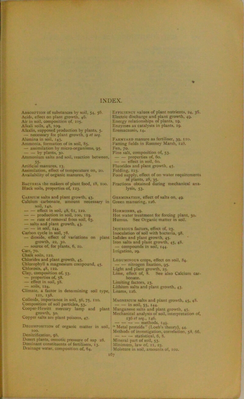 INDEX. Absorption of substances by soil, 54, 56. Acids, effect on plant growth, 46. Air in soil, composition of, 105. Alkali soils, 48, 109. Alkalis, supposed production by plants, 5. — necessary for plant growth, 9 et seq. Alumina in soil, 143. Ammonia, formation of in soil, 85. — assimilation by micro-organisms, 05. by plants, 30. Ammonium salts and soil, reaction between, 55- Artificial manures, 13. Assimilation, effect of temperature on, 20. Availability of organic manures, 83. Bacteria the makers of plant food, 18, too. Black soils, properties of, 123. Caesium salts and plant growth, 43. Calcium carbonate, amount necessary in soil, 142. effect in soil, 48, 61, 122. production in soil, too, 119. rate of removal from soil, 63. — salts and plant growth, 43. in soil, 144. Carbon cycle in soil, 78. — dioxide, effect of variations on plant growth, 22, 30. — source of, for plants, 6, 10. Carr, 70. Chalk soils, 122. Chlorides and plant growth, 45. Chlorophyll a magnesium compound, 45. Chlorosis, 48, 122. Clay, composition of, 53. — properties of, 58. — effect in soil, 58, — soils, 124. Climate, a factor in determining soil type, 121, 138. Colloids, importance in soil, 56, 75, no. Composition of soil particles, 53, Cooper-Hewitt mercury lamp and plan! growth, 50. Copper salts are plant poisons, 47. Decomposition of organic matter in soil too. Denitrification, 98. Desert plants, osmotic pressure of sap 28. Dominant constituents of fertilisers, 13. Drainage water, composition of, 64. Efficiency values of plant nutrients, 24, 36. Electric discharge and plant growth, 49. Energy relationships of plants, 19. Enzymes as catalysts in plants, 19. Eremacausis, 14. Farmyard manure as fertiliser, 39, no. Fatting fields in Romney’ Marsh, 128. Fen, 70. Fine salt, composition of, 53. properties of, 60. effect in soil, 60. Fluorides and plant growth, 45. Folding, 123. Food supply, effect of on water requirements of plants, 28, 35. Fractions obtained during mechanical ana- lysis, 53. Germination, effect of salts on, 49. Green manuring, 126. Hormones, 49. Hot water treatment for forcing plant, 50. Humus. See Organic matter in soil. Injurious factors, effect of, 23. Inoculation of soil with bacteria, 98. Iodides and plant growth, 45. Iron salts and plant growth, 45, 48. — compounds in soil, 144. 1 Irrigation, 29. Leguminous crops, effect on soil, 84. nitrogen fixation, 95. Light and plant growth, 25. Lime, effect of, 8. See also Calcium car- bonate. Limiting factors, 23. ; Lithium salts and plant growth, 43. ! Loams, 126. Magnesium salts and plant growth, 45, 48. in soil, 55, 144- Manganese salts and plant growth, 45. Mechanical analysis of soil, interpretation of, 136 et seq., 146. methods, 149. j “ Metal proteids (Loeb’s theory), 44. j Methods of investigation, correlation, 58, 66. j — statistical, 6, 8. Mineral part of soil, 53. j Minimum, law of, n, 23. i Moisture in soil, amounts of, 102.