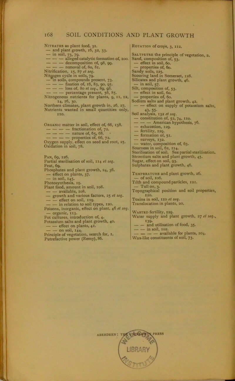 Nitrates as plant food, 31. — and plant growth, 16, 32, 33. — in soil, 73, 79. alleged catalytic formation of, 100. decomposition of, 98, 99. removal of, 80, 81. Nitrification, 15, 87 et seq. Nitrogen cycle in soils, 79. — in soils, compounds present, 73. fixation of, 16, 83, 90, 95. loss of, 80 et seq., 89, 98. percentage present, 56, 85. Nitrogenous nutrients for plants, 9, 11, 12, 14, 16, 30. Northern climates, plant growth in, 26, 27. Nutrients wanted in small quantities only, 110. Organic matter in soil, effect of, 66, 138. fractionation of, 72. nature of, 65, 68. properties of, 66, 72. Oxygen supply, effect on seed and root, 25. Oxidation in soil, 78. Pan, 69, 126. Partial sterilisation of soil, 114 et seq. Peat, 6g. Phosphates and plant growth, 24, 36. — effect on plants, 37. — in soil, 145. Photosynthesis, 19. Plant food, amount in soil, 108. available, 108. — growth and various factors, 25 et seq. effect on soil, 1x9. in relation to soil types, 120. Poisons, inorganic, effect on plant, 46 et seq. — organic, 113. Pot cultures, introduction of, 4. Potassium salts and plant growth, 40. effect on plants, 41. on soil, 144. Principle of vegetation, search for, 1. Putrefactive power (Remy),86. Rotation of crops, 3, 112. Saltpetre the principle of vegetation, 2, Sand, composition of, 53. — effect in soil, 60. — properties of, 60. Sandy soils, 125. Scouring land in Somerset, 128. Silicates and plant growth, 46. — in soil, 57. Silt, composition of, 53. — effect in soil, 60. — properties of, 60. Sodium salts and plant growth, 42. effect on supply of potassium salts, 43. 55- Soil analysis, 132 et seq. — constitution of, 52, 74, no. American hypothesis, 76, — exhaustion, 129. — fertility, 129. — formation of, 51. — surveys, 132. — water, composition of, 63. Sourness in soil, 62, 114. Sterilisation of soil. See partial sterilisation. Strontium salts and plant growth, 45. Sugar, effect on soil, 93. Sulphates and plant growth, 46. Temperature and plant growth, 26. — of soil, xo6. Tilth and compound particles, 121. — Tull on, 3. Topographical position and soil properties, 120. Toxins in soil, 110 et seq. Translocation in plants, 20. Wasted fertility, 129. Water supply and plant growth, 27 et seq.y 139- and utilisation of food, 35. in soil, 102. available for plants, 104. Wax-like constituents of soil, 73. ABERDEEN ‘. PRESS