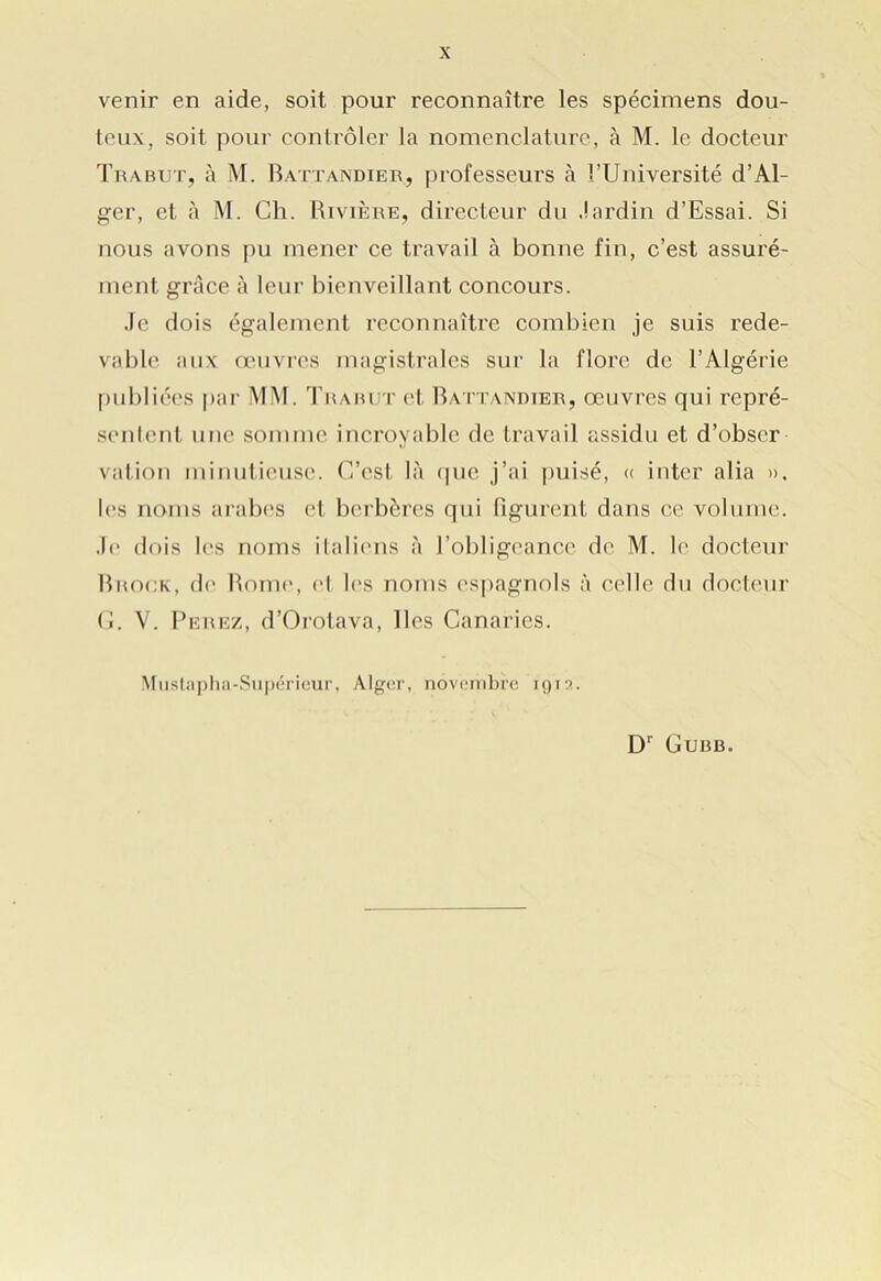 venir en aide, soit pour reconnaître les spécimens dou- teux, soit pour contrôler la nomenclature, à M. le docteur Trabut, à M. Battandier, professeurs à l’Université d’Al- ger, et à M. Ch. Rivière, directeur du Jardin d’Essai. Si nous avons pu mener ce travail à bonne fin, c’est assuré- ment grâce à leur bienveillant concours. Je dois également reconnaître combien je suis rede- vable aux œuvres magistrales sur la flore de l’Algérie publiées par MM. Trabut et Battandier, œuvres qui repré- senlcnt une somme incroyable de travail assidu et d’obser vation minutieuse. C’est là que j’ai puisé, « inter alia ». les noms arabes et berbères qui figurent dans ce volume. Je dois les noms italiens à l’obligeance de M. le docteur Brock, de Rome, et les noms espagnols à celle du docteur G. V. Perez, d’Orotava, lies Canaries. Mustapha-Supérieur, Alger, novembre 1915. Dr Gubb.