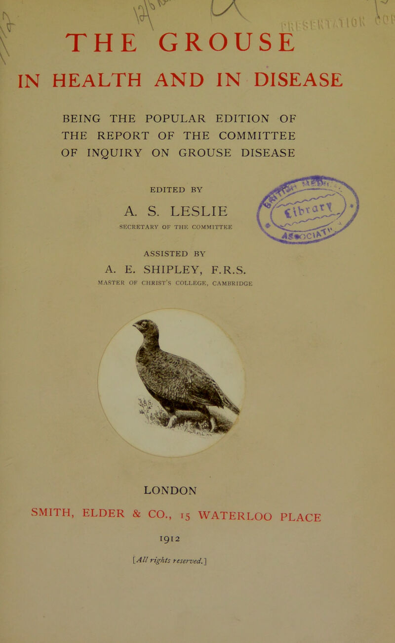 \$r la. THE GROUSE IN HEALTH AND IN DISEASE BEING THE POPULAR EDITION OF THE REPORT OF THE COMMITTEE OF INQUIRY ON GROUSE DISEASE EDITED BY A. S. LESLIE SECRETARY OF THE COMMITTEE ASSISTED BY A. E. SHIPLEY, F.R.S. MASTER OF CHRIST'S COLLEGE, CAMBRIDGE LONDON SMITH, ELDER & CO., 15 WATERLOO PLACE 1912 [All rights reserved.]