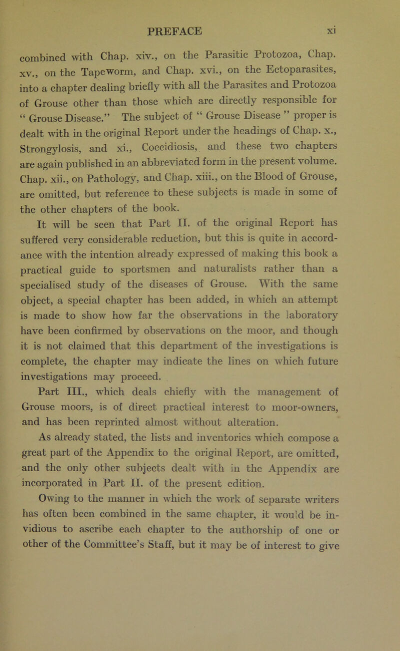 combined with Chap, xiv., on the Parasitic Protozoa, Chap, xv., on the Tapeworm, and Chap, xvi., on the Ectoparasites, into a chapter dealing briefly with all the Parasites and Protozoa of Grouse other than those which are directly responsible for “ Grouse Disease.” The subject of “ Grouse Disease ” proper is dealt with in the original Report under the headings of Chap, x., Strongylosis, and xi., Coccidiosis, and these two chapters are again published in an abbreviated form in the present volume. Chap, xii., on Pathology, and Chap, xiii., on the Blood of Grouse, are omitted, but reference to these subjects is made in some of the other chapters of the book. It will be seen that Part II. of the original Report has suffered very considerable reduction, but this is quite in accord- ance with the intention already expressed of making this book a practical guide to sportsmen and naturalists rather than a specialised study of the diseases of Grouse. With the same object, a special chapter has been added, in which an attempt is made to show how far the observations in the laboratory have been confirmed by observations on the moor, and though it is not claimed that this department of the investigations is complete, the chapter may indicate the lines on which future investigations may proceed. Part III., which deals chiefly with the management of Grouse moors, is of direct practical interest to moor-owners, and has been reprinted almost without alteration. As already stated, the lists and inventories which compose a great part of the Appendix to the original Report, are omitted, and the only other subjects dealt with in the Appendix are incorporated in Part II. of the present edition. Owing to the manner in which the work of separate writers has often been combined in the same chapter, it would be in- vidious to ascribe each chapter to the authorship of one or other of the Committee’s Staff, but it may be of interest to give