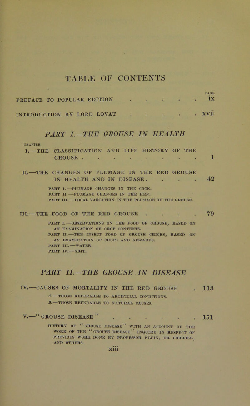 TABLE OF CONTENTS PAGE PREFACE TO POPULAR EDITION ..... ix INTRODUCTION BY LORD LOVAT ..... Xvii PART I.—THE GROUSE IN HEALTH CHAPTER I.—THE CLASSIFICATION AND LIFE HISTORY OF THE GROUSE ........ 1 II.—THE CHANGES OF PLUMAGE IN THE RED GROUSE IN HEALTH AND IN DISEASE .... 42 PART I. PLUMAGE CHANGES IN THE COCK. PART II. PLUMAGE CHANGES IN THE HEN. PART III. LOCAL VARIATION IN THE PLUMAGE OF THE GROUSE. III.—THE FOOD OF THE RED GROUSE .... 79 PART I. OBSERVATIONS ON THE FOOD OF GROUSE, BASED ON AN EXAMINATION OF CROP CONTENTS. PART II. THE INSECT FOOD OF GROUSE CHICKS, BASED ON AN EXAMINATION OF CROPS AND GIZZARDS. PART III. WATER. PART IV. GRIT. PART 11.—THE GROUSE IN DISEASE IV.—CAUSES OF MORTALITY IN THE RED GROUSE . 113 A. THOSE REFERABLE TO ARTIFICIAL CONDITIONS. B. THOSE REFERABLE TO NATURAL CAUSES. V.—“GROUSE DISEASE” 151 HISTORY OF “ GROUSE DISEASE” WITH AN ACCOUNT OF THE WORK OF THE “ GROUSE DISEASE” INQUIRY IN RESPECT OF PREVIOUS WORK DONE BY PROFESSOR KLEIN, DR COBBOLD, AND OTHERS.