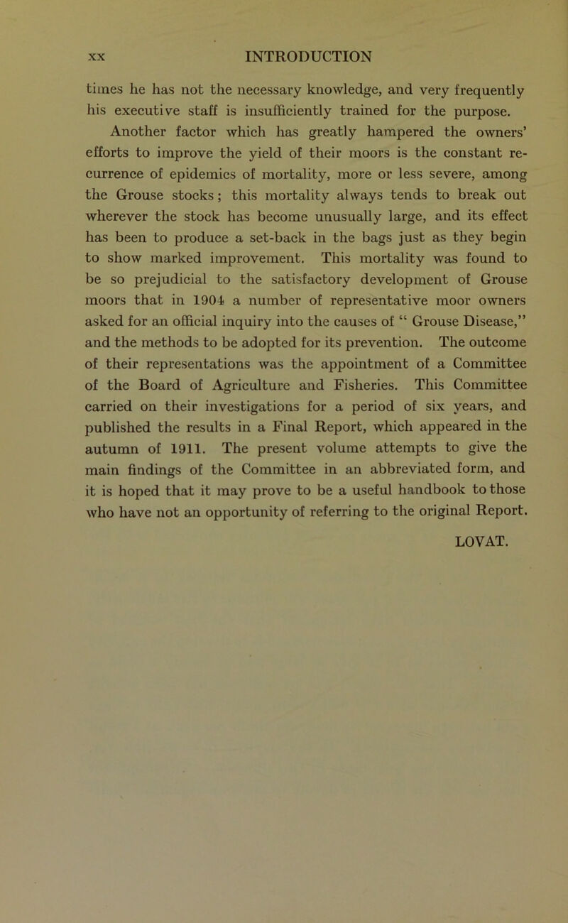 times he has not the necessary knowledge, and very frequently his executive staff is insufficiently trained for the purpose. Another factor which has greatly hampered the owners’ efforts to improve the yield of their moors is the constant re- currence of epidemics of mortality, more or less severe, among the Grouse stocks; this mortality always tends to break out wherever the stock has become unusually large, and its effect has been to produce a set-back in the bags just as they begin to show marked improvement. This mortality was found to be so prejudicial to the satisfactory development of Grouse moors that in 1901 a number of representative moor owners asked for an official inquiry into the causes of “ Grouse Disease,” and the methods to be adopted for its prevention. The outcome of their representations was the appointment of a Committee of the Board of Agriculture and Fisheries. This Committee carried on their investigations for a period of six years, and published the results in a Final Report, which appeared in the autumn of 1911. The present volume attempts to give the main findings of the Committee in an abbreviated form, and it is hoped that it may prove to be a useful handbook to those who have not an opportunity of referring to the original Report. LOVAT.