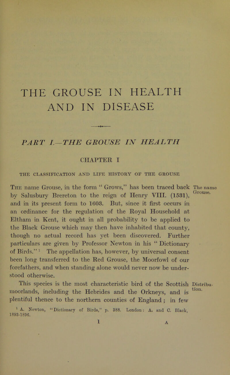 THE GROUSE IN HEALTH AND IN DISEASE PART I—THE GROUSE IN HEALTH CHAPTER I THE CLASSIFICATION AND LIFE HISTORY OF THE GROUSE The name Grouse, in the form “ Grows,” has been traced back by Salusbury Brereton to the reign of Henry VIII. (1531), and in its present form to 1603. But, since it first occurs in an ordinance for the regulation of the Royal Household at Eltham in Kent, it ought in all probability to be applied to the Black Grouse which may then have inhabited that county, though no actual record has yet been discovered. Further particulars are given by Professor Newton in his “ Dictionary of Birds.” 1 The appellation has, however, by universal consent been long transferred to the Red Grouse, the Moorfowl of our forefathers, and when standing alone would never now be under- stood otherwise. This species is the most characteristic bird of the Scottish moorlands, including the Hebrides and tihe Orkneys, and is plentiful thence to the northern counties of England ; in few 1 A. Newton, “Dictionary of Birds,” p. 388. London: A. and C. Black 1893-1896, 1 A The name Grouse. Distribu- tion.