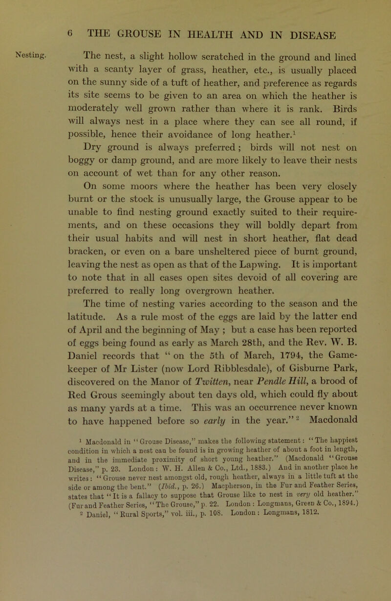 Nesting. The nest, a slight hollow scratched in the ground and lined with a scanty layer of grass, heather, etc., is usually placed on the sunny side of a tuft of heather, and preference as regards its site seems to be given to an area on which the heather is moderately well grown rather than where it is rank. Birds Avill always nest in a place where they can see all round, if possible, hence their avoidance of long heather.1 Dry ground is always preferred ; birds will not nest on boggy or damp ground, and are more likely to leave their nests on account of wet than for any other reason. On some moors where the heather has been very closely burnt or the stock is unusually large, the Grouse appear to be unable to find nesting ground exactly suited to their require- ments, and on these occasions they will boldly depart from their usual habits and will nest in short heather, fiat dead bracken, or even on a bare unsheltered piece of burnt ground, leaving the nest as open as that of the Lapwing. It is important to note that in all cases open sites devoid of all covering are preferred to really long overgrown heather. The time of nesting varies according to the season and the latitude. As a rule most of the eggs are laid by the latter end of April and the beginning of May ; but a case has been reported of eggs being found as early as March 28th, and the Rev. W. B. Daniel records that “ on the 5tli of March, 1794, the Game- keeper of Mr Lister (now Lord Ribblesdale), of Gisburne Park, discovered on the Manor of Twitten, near Pendle Hill, a brood of Red Grous seemingly about ten days old, which could fly about as many yards at a time. This Avas an occurrence never known to have happened before so early in the year.”1 Macdonald 1 Macdonald in “ Grouse Disease,” makes the following statement: “ The happiest condition in which a nest can be found is in glowing heather of about a foot in length, and in the immediate proximity of short young heather.” (Macdonald “Grouse Disease,” p. 23. London : W. H. Allen & Co., Ltd., 1883.) And in another place he writes : “ Grouse never nest amongst old, rough heather, always in a little tuft at the side or among the bent.” (Ibid., p. 26.) Macplierson, in the Fur and Feather Series, states that “ It is a fallacy to suppose that Grouse like to nest in very old heather.” (Furand Feather Series, “The Grouse,” p. 22. London : Longmans, Green & Co., 1894.) 2 Daniel, “ Rural Sports,” vol. iii., p. 108. London: Longmans, 1812.