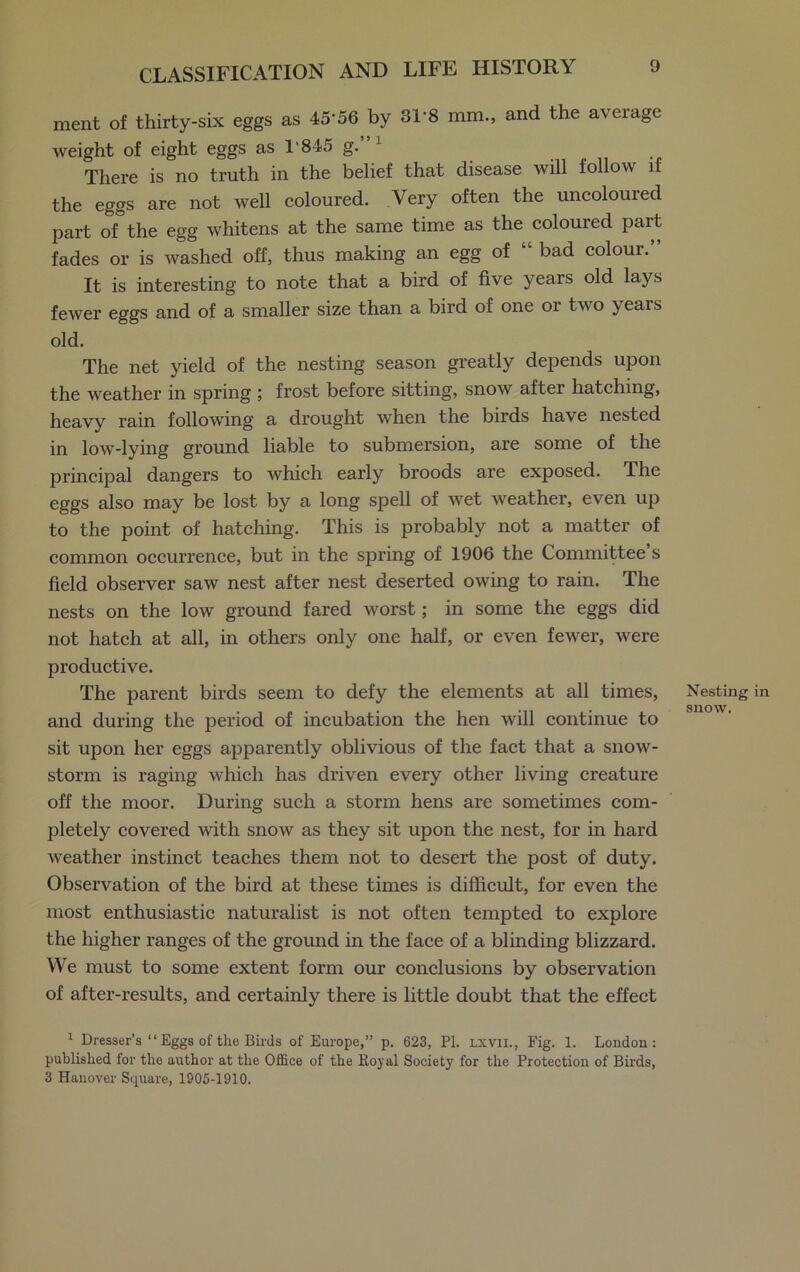 ment of thirty-six eggs as 45'56 by 31'8 mm., and the average weight of eight eggs as 1'845 g. There is no truth in the belief that disease will follow if the eggs are not well coloured. Very often the uncolouied part of the egg whitens at the same time as the coloured part fades or is washed off, thus making an egg of bad coloui. It is interesting to note that a bird of five years old lays fewer eggs and of a smaller size than a bird of one or two years old. The net yield of the nesting season greatly depends upon the weather in spring ; frost before sitting, snow after hatching, heavy rain following a drought when the birds have nested in low-lying ground liable to submersion, are some of the principal dangers to which early broods are exposed. The eggs also may be lost by a long spell of wet weather, even up to the point of hatching. This is probably not a matter of common occurrence, but in the spring of 1906 the Committee’s field observer saw nest after nest deserted owing to rain. The nests on the low ground fared worst; in some the eggs did not hatch at all, in others only one half, or even fewer, were productive. The parent birds seem to defy the elements at all times, and during the period of incubation the hen will continue to sit upon her eggs apparently oblivious of the fact that a snow- storm is raging which has driven every other living creature off the moor. During such a storm hens are sometimes com- pletely covered with snow as they sit upon the nest, for in hard weather instinct teaches them not to desert the post of duty. Observation of the bird at these times is difficult, for even the most enthusiastic naturalist is not often tempted to explore the higher ranges of the ground in the face of a blinding blizzard. We must to some extent form our conclusions by observation of after-results, and certainly there is little doubt that the effect 1 Dresser’s “ Eggs of the Birds of Europe,” p. 623, PI. lxvii., Fig. 1. London: published for the author at the Office of the Royal Society for the Protection of Birds, 3 Hanover Square, 1905-1910. Nesting in snow.