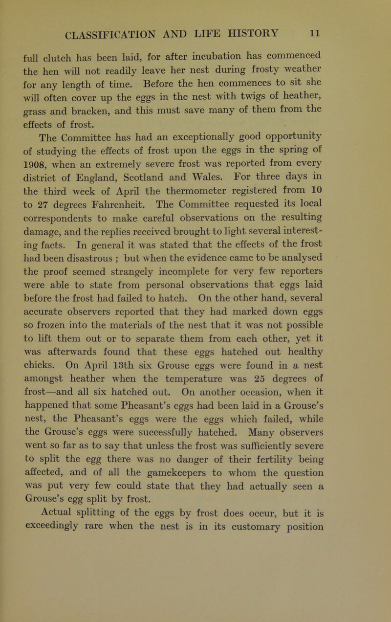 full clutch has been laid, for after incubation has commenced the hen will not readily leave her nest during frosty weather for any length of time. Before the hen commences to sit she will often cover up the eggs in the nest with twigs of heather, grass and bracken, and this must save many of them from the effects of frost. The Committee has had an exceptionally good opportunity of studying the effects of frost upon the eggs in the spring of 1908, when an extremely severe frost was reported from every district of England, Scotland and Wales. For three days in the third week of April the thermometer registered from 10 to 27 degrees Fahrenheit. The Committee requested its local correspondents to make careful observations on the resulting damage, and the replies received brought to light several interest- ing facts. In general it was stated that the effects of the frost had been disastrous ; but when the evidence came to be analysed the proof seemed strangely incomplete for very few reporters were able to state from personal observations that eggs laid before the frost had failed to hatch. On the other hand, several accurate observers reported that they had marked down eggs so frozen into the materials of the nest that it was not possible to lift them out or to separate them from each other, yet it was afterwards found that these eggs hatched out healthy chicks. On April 13th six Grouse eggs were found in a nest amongst heather when the temperature was 25 degrees of frost—and all six hatched out. On another occasion, when it happened that some Pheasant’s eggs had been laid in a Grouse’s nest, the Pheasant’s eggs were the eggs which failed, while the Grouse’s eggs were successfully hatched. Many observers went so far as to say that unless the frost was sufficiently severe to split the egg there was no danger of their fertility being affected, and of all the gamekeepers to whom the question was put very few could state that they had actually seen a Grouse’s egg split by frost. Actual splitting of the eggs by frost does occur, but it is exceedingly rare when the nest is in its customary position