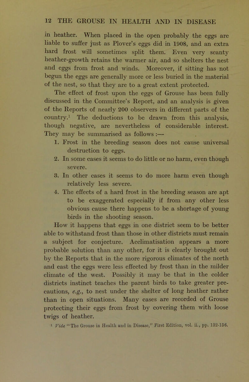 in heather. When placed in the open probably the eggs are liable to suffer just as Plover’s eggs did in 1908, and an extra hard frost will sometimes split them. Even very scanty heather-growth retains the warmer air, and so shelters the nest and eggs from frost and winds. Moreover, if sitting has not begun the eggs are generally more or less buried in the material of the nest, so that they are to a great extent protected. The effect of frost upon the eggs of Grouse has been fully discussed in the Committee’s Report, and an analysis is given of the Reports of nearly 200 observers in different parts of the country.1 The deductions to be drawn from this analysis, though negative, are nevertheless of considerable interest. They may be summarised as follows :— 1. Frost in the breeding season does not cause universal destruction to eggs. 2. In some cases it seems to do little or no harm, even though severe. 3. In other cases it seems to do more harm even though relatively less severe. 4. The effects of a hard frost in the breeding season are apt to be exaggerated especially if from any other less obvious cause there happens to be a shortage of young birds in the shooting season. How it happens that eggs in one district seem to be better able to withstand frost than those in other districts must remain a subject for conjecture. Acclimatisation appears a more probable solution than any other, for it is clearly brought out by the Reports that in the more rigorous climates of the north and east the eggs were less effected by frost than in the milder climate of the west. Possibly it may be that in the colder districts instinct teaches the parent birds to take greater pre- cautions, e.g., to nest under the shelter of long heather rather than in open situations. Many cases are recorded of Grouse protecting their eggs from frost by covering them with loose twigs of heather. 1 Vide “The Grouse in Health and in Disease,” First Edition, vol. ii., pp. 132-136.