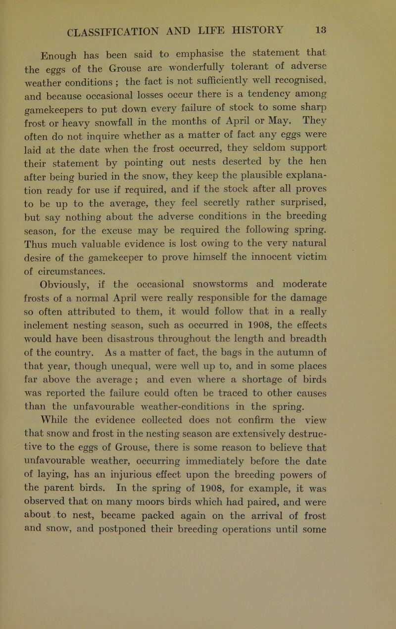 Enough has been said to emphasise the statement that the eggs of the Grouse are wonderfully tolerant of adverse weather conditions ; the fact is not sufficiently well recognised, and because occasional losses occur there is a tendency among gamekeepers to put down every failure of stock to some sharp frost or heavy snowfall in the months of April or May. They often do not inquire whether as a matter of fact any eggs were laid at the date when the frost occurred, they seldom support their statement by pointing out nests deserted by the hen after being buried in the snow, they keep the plausible explana- tion ready for use if required, and if the stock after all proves to be up to the average, they feel secretly rather surprised, but say nothing about the adverse conditions in the breeding season, for the excuse may be required the following spring. Thus much valuable evidence is lost owing to the very natural desire of the gamekeeper to prove himself the innocent victim of circumstances. Obviously, if the occasional snowstorms and moderate frosts of a normal April were really responsible for the damage so often attributed to them, it would follow that in a really inclement nesting season, such as occurred in 1908, the effects would have been disastrous throughout the length and breadth of the country. As a matter of fact, the bags in the autumn of that year, though unequal, were well up to, and in some places far above the average ; and even where a shortage of birds was reported the failure could often be traced to other causes than the unfavourable weather-conditions in the spring. While the evidence collected does not confirm the view that snow and frost in the nesting season are extensively destruc- tive to the eggs of Grouse, there is some reason to believe that unfavourable weather, occurring immediately before the date of laying, has an injurious effect upon the breeding powers of the parent birds. In the spring of 1908, for example, it was observed that on many moors birds which had paired, and were about to nest, became packed again on the arrival of frost and snow, and postponed their breeding operations until some